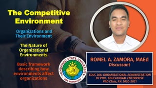 EDUC 306: ORGANIZATIONAL ADMINISTRATION
OF PHIL. EDUCATIONAL ENTERPRISE
PhD Class, AY: 2020-2021
Organizations and
Their Environment
The Nature of
Organizational
Environments
Basic framework
describing how
environments affect
organizations
ROMEL A. ZAMORA, MAEd
Discussant
The Competitive
Environment
 