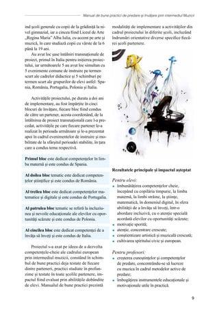 Manual de bune practici de predare și învățare prin intermediul Muzicii
9
ind școli generale cu copii de la grădiniță la ni-
vel gimnazial, iar a cincea fiind Liceul de Arte
„Regina Maria” Alba Iulia, cu accent pe arte și
muzică, în care studiază copii cu vârste de la 6
până la 19 ani.
Au avut loc șase întâlniri transnaționale de
proiect, primul în Italia pentru inițierea proiec-
tului, iar următoarele 5 au avut loc simultan cu
5 evenimente comune de instruire pe termen
scurt ale cadrelor didactice și 5 schimburi pe
termen scurt ale grupurilor de elevi astfel: Spa-
nia, România, Portugalia, Polonia și Italia.
Activitățile proiectului, pe durata a doi ani
de implementare, au fost împărțite în cinci
blocuri de învățare, fiecare bloc fiind condus
de către un partener, acesta coordonând, de la
întâlnirea de proiect transnațională care l-a pre-
cedat, activitățile pe care fiecare partener le-a
realizat în perioada următoare și le-a prezentat
apoi în cadrul evenimentelor de instruire și mo-
bilitate de la sfârșitul perioadei stabilite, în țara
care a condus tema respectivă.
Primul bloc este dedicat competențelor în lim-
ba maternă și este condus de Spania.
Al doilea bloc tematic este dedicat competen-
țelor științifice și este condus de România.
Al treilea bloc este dedicat competențelor ma-
tematice și digitale și este condus de Portugalia.
Al patrulea bloc tematic se referă la incluziu-
nea și nevoile educaționale ale elevilor cu opor-
tunităţi scăzute și este condus de Polonia.
Al cincilea bloc este dedicat competenței de a
ȋnvăţa să ȋnveţi și este condus de Italia.
Proiectul s-a axat pe ideea de a dezvolta
competențele-cheie ale cadrului european
prin intermediul muzicii, constȃnd în schim-
bul de bune practici deja testate de fiecare
dintre parteneri, practici studiate în profun-
zime și testate în toate școlile partenere, im-
pactul fiind evaluat prin abilitățile dobȃndite
de elevi. Manualul de bune practici prezintă
modalităţi de implementare a activităților din
cadrul proiectului în diferite școli, incluzȃnd
ȋndrumări orientative diverse specifice fiecă-
rei şcoli partenere.
Rezultatele principale și impactul aşteptat
Pentru elevi:
 îmbunătățirea competențelor cheie,
începând cu copilăria timpurie, la limba
maternă, la limbi străine, la științe,
matematică, ȋn domeniul digital, ȋn sfera
abilităţii de a ȋnvăţa să ȋnveţi, într-o
abordare incluzivă, cu o atenție specială
acordată elevilor cu oportunităţi scăzute;
 motivație sporită;
 atenție, concentrare crescute;
 conștientizare artistică și muzicală crescută;
 cultivarea spiritului civic și european.
Pentru profesori:
 creșterea cunoştinţelor şi competenţelor
de predare, concentrȃndu-se să lucreze
cu muzica ȋn cadrul metodelor active de
predare;
 ȋmbogăţirea instrumentele educaționale și
motivaționale utile în practică.
 