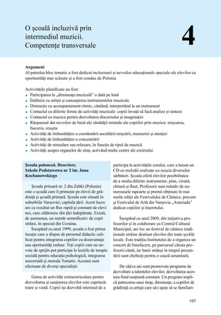 Manual de bune practici de predare și învățare prin intermediul Muzicii
107
O școală incluzivă prin
intermediul muzicii.
Competențe transversale 4
Argument
Al patrulea bloc tematic a fost dedicat incluziunii și nevoilor educaționale speciale ale elevilor cu
oportunităţi mai scăzute și a fost condus de Polonia
Activitățile planificate au fost:
 Participarea la „dimineața muzicală” o dată pe lună
 Întâlnire cu artiști și cunoașterea instrumentelor muzicale
 Distracție cu acompaniament ritmic, cântând, interpretȃnd la un instrument
 Contactul cu diferite forme de activități muzicale: copiii învață să facă analize și sinteze
 Contactul cu muzica pentru dezvoltarea discursului și imaginației
 Răspunsul dat nevoilor de bază ale sănătății mintale ale copiilor prin muzica: mișcarea,
bucuria, reuşita
 Activități de îmbunătățire a coordonării ascultării-mișcării, memoriei și atenției
 Activități de îmbunătățire a concentrării
 Activități de stimulare sau relaxare, în funcție de tipul de muzică
 Activităţi asupra organelor de simț, activând multe centre ale creierului
Școala poloneză. Descriere.
Szkola Podstawowa nr 2 im. Jana
Kochanowskiego
Școala primară nr. 2 din Zabki (Polonia)
este o școală care îi primeşte pe elevii de gră-
diniță și școală primară. Școala este situată în
suburbiile Varșoviei, capitala țării. Acest lucru
are ca rezultat un flux rapid și constant de elevi
noi, care călătoresc din țări îndepărtate. Există,
de asemenea, un număr semnificativ de copii
străini, în special din Ucraina.
Începând cu anul 1999, școala a fost prima
locaţie care a dispus de personal didactic cali-
ficat pentru integrarea copiilor cu dezavantaje
sau oportunități reduse. Toți copiii care au ne-
voie de sprijin pot participa la lecțiile de terapie
socială pentru educația psihologică, integrarea
senzorială și metoda Tomatis. Acestea sunt
efectuate de diverși specialiști.
Gama de activități extracurriculare pentru
dezvoltarea și susținerea elevilor este cuprinză-
toare şi vastă. Copiii își dezvoltă interesul de a
participa la activitățile corului, care a lansat un
CD cu melodii realizate cu ocazia diverselor
sărbători. Școala oferă elevilor posibilitatea
de a studia diferite instrumente: pian, vioară,
chitară și flaut. Profesorii sunt mândri de nu-
meroasele rapoarte și premii obţinute ȋn mai
multe ediții ale Festivalului de Cântece, precum
și Festivalul de Artă din Varșovia „Asteriada”
dedicat copiilor și tineretului.
Începând cu anul 2009, din iniţiativa pro-
fesorilor și în colaborare cu Centrul Cultural
Municipal, are loc un festival de cântece tradi-
ționale străine destinat elevilor din toate școlile
locale. Este tradiția Institutului de a organiza un
concert de binefacere, pe parcursul căruia pro-
fesorii cȃntă, iar banii strȃnşi în timpul prezen-
tării sunt cheltuiți pentru o cauză umanitară.
De cȃţiva ani sunt promovate programe de
dezvoltare a talentelor elevilor, dezvoltarea aces-
tora fiind susţinută constant. Un program impli-
că petrecerea unui timp, dimineaţa, a copiilor de
grădiniţă cu artişti care să-i ajute să se familiari-
 