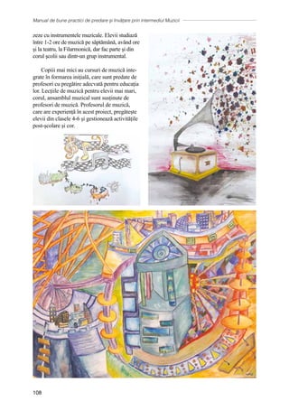 Manual de bune practici de predare și învățare prin intermediul Muzicii
108
zeze cu instrumentele muzicale. Elevii studiază
ȋntre 1-2 ore de muzică pe săptămȃnă, avȃnd ore
şi la teatru, la Filarmonică, dar fac parte şi din
corul şcolii sau dintr-un grup instrumental.
Copiii mai mici au cursuri de muzică inte-
grate în formarea inițială, care sunt predate de
profesori cu pregătire adecvată pentru educația
lor. Lecțiile de muzică pentru elevii mai mari,
corul, ansamblul muzical sunt susținute de
profesori de muzică. Profesorul de muzică,
care are experiență în acest proiect, pregătește
elevii din clasele 4-6 şi gestionează activitățile
post-școlare și cor.
 