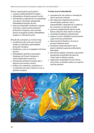 Manual de bune practici de predare și învățare prin intermediul Muzicii
10
Pentru organizațiile participante:
 creșterea calității planificării învățării;
 îmbunătățirea climatului general al școlii;
 achiziționarea și aplicarea de noi metodologii
care sporesc eficacitatea educațională,
îmbunătățind achizițiile elevilor’
 reducerea disparității rezultatelor, creșterea
motivației, creșterea profesionalismul
profesorilor, integrarea celor mai bune
practici în programa școlară, îmbunătățirea
imaginii și a farmecului școlii.
Beneficiile potențiale pe termen lung:
 sensibilizarea altor școli spre inovarea
predării și exploatarea oportunităților
proiectelor europene;
 distribuirea a ceea ce ne așteptăm să fie bune
practici;
 ȋmbunătățirea spiritului și principiilor
fondatoare ale Uniunii Europene în
colectivitățile țărilor respective;
 direcţionarea politicilor europene spre o
apreciere mai extinsă a muzicii;
 cetățeni mai competenți, conștienți și cu
un sentiment mai mare al datoriei civice și
spiritului european.
Cerințe și nevoi educaționale
 cunoașterea de sine, pentru a-i cunoaște pe
alții în mod real și autentic
 dezvoltarea de comportamente pozitive,
auto-disciplină, judecată, simț al
responsabilității, capacitatea de a coopera și
de a comunica cu uşurinţă cu ceilalți
 motivarea angajamentului față de școală,
față de colegii de clasă, față de cei din jur
 consolidarea legăturilor interpersonale
 căutarea în sine a abilităților necesare pentru
a găsi rezolvarea problemelor
 luarea de decizii benefice şi în ceea ce
privește bunăstarea fizică
 ȋncurajarea respectului pentru sine și
pentru ceilalţi prin aprecierea diferențelor
individuale
 dezvoltarea studiului coordonat, a proceselor
operaționale transferabile din punct de
vedere logic în diferite contexte
 organizarea cunoștințelor elevilor într-un
mod creativ şi stimulativ pentru a-și exprima
mai bine talentele.
 
