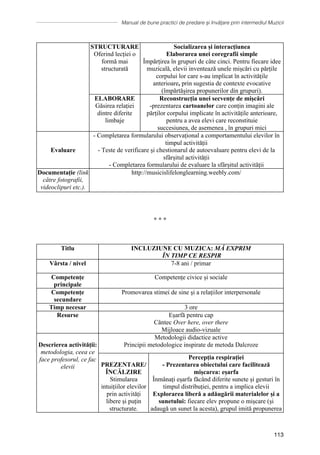 Manual de bune practici de predare și învățare prin intermediul Muzicii
113
STRUCTURARE
Oferind lecției o
formă mai
structurată
Socializarea și interacțiunea
Elaborarea unei coregrafii simple
Împărțirea în grupuri de câte cinci. Pentru fiecare idee
muzicală, elevii inventează unele mișcări cu părțile
corpului lor care s-au implicat în activitățile
anterioare, prin sugestia de contexte evocative
(împărtășirea propunerilor din grupuri).
ELABORARE
Găsirea relației
dintre diferite
limbaje
Reconstrucția unei secvențe de mișcări
-prezentarea cartoanelor care conțin imagini ale
părților corpului implicate în activitățile anterioare,
pentru a avea elevi care reconstituie
succesiunea, de asemenea , în grupuri mici
Evaluare
- Completarea formularului observațional a comportamentului elevilor în
timpul activității
- Teste de verificare și chestionarul de autoevaluare pentru elevi de la
sfârșitul activității
- Completarea formularului de evaluare la sfârșitul activității
Documentație (link
către fotografii,
videoclipuri etc.).
http://musicislifelonglearning.weebly.com/
∗ ∗ ∗
Titlu INCLUZIUNE CU MUZICA: MĂ EXPRIM
ÎN TIMP CE RESPIR
Vârsta / nivel 7-8 ani / primar
Competențe
principale
Competențe civice și sociale
Competențe
secundare
Promovarea stimei de sine şi a relaţiilor interpersonale
Timp necesar 3 ore
Resurse Eșarfă pentru cap
Cântec Over here, over there
Mijloace audio-vizuale
Descrierea activității:
metodologia, ceea ce
face profesorul, ce fac
elevii
Metodologii didactice active
Principii metodologice inspirate de metoda Dalcroze
PREZENTARE/
ÎNCĂLZIRE
Stimularea
intuițiilor elevilor
prin activități
libere și puțin
structurate.
Percepția respirației
- Prezentarea obiectului care facilitează
mișcarea: eșarfa
Înmânați eșarfa făcând diferite sunete și gesturi în
timpul distribuției, pentru a implica elevii
Explorarea liberă a adăugării materialelor și a
sunetului: fiecare elev propune o mișcare (și
adaugă un sunet la acesta), grupul imită propunerea
 