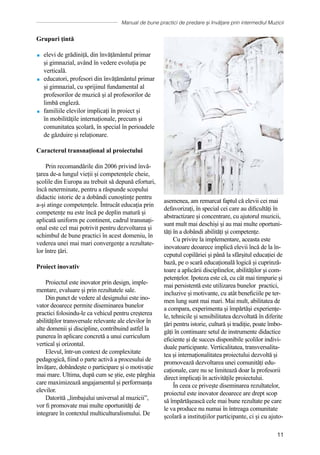 Manual de bune practici de predare și învățare prin intermediul Muzicii
11
Grupuri țintă
 elevi de grădiniță, din învățământul primar
și gimnazial, având în vedere evoluția pe
verticală.
 educatori, profesori din ȋnvățământul primar
și gimnazial, cu sprijinul fundamental al
profesorilor de muzică și al profesorilor de
limbă engleză.
 familiile elevilor implicați în proiect și
ȋn mobilităţile internaționale, precum și
comunitatea școlară, în special în perioadele
de găzduire și relaționare.
Caracterul transnațional al proiectului
Prin recomandările din 2006 privind învă-
țarea de-a lungul vieții și competențele cheie,
școlile din Europa au trebuit să depună eforturi,
încă neterminate, pentru a răspunde scopului
didactic istoric de a dobândi cunoștințe pentru
a-și atinge competențele. Întrucât educația prin
competențe nu este încă pe deplin matură și
aplicată uniform pe continent, cadrul transnați-
onal este cel mai potrivit pentru dezvoltarea și
schimbul de bune practici în acest domeniu, în
vederea unei mai mari convergențe a rezultate-
lor între țări.
Proiect inovativ
Proiectul este inovator prin design, imple-
mentare, evaluare și prin rezultatele sale.
Din punct de vedere al designului este ino-
vator deoarece permite diseminarea bunelor
practici folosindu-le ca vehicul pentru creșterea
abilităților transversale relevante ale elevilor în
alte domenii și discipline, contribuind astfel la
punerea în aplicare concretă a unui curriculum
vertical și orizontal.
Elevul, într-un context de complexitate
pedagogică, fiind o parte activă a procesului de
învățare, dobândește o participare și o motivație
mai mare. Ultima, după cum se știe, este pârghia
care maximizează angajamentul și performanța
elevilor.
Datorită „limbajului universal al muzicii”,
vor fi promovate mai multe oportunități de
integrare în contextul multiculturalismului. De
asemenea, am remarcat faptul că elevii cei mai
defavorizați, în special cei care au dificultăți în
abstractizare și concentrare, cu ajutorul muzicii,
sunt mult mai deschiși și au mai multe oportuni-
tăți în a dobândi abilități și competențe.
Cu privire la implementare, aceasta este
inovatoare deoarece implică elevii încă de la în-
ceputul copilăriei şi până la sfârșitul educației de
bază, pe o scară educațională logică și cuprinză-
toare a aplicării disciplinelor, abilităților și com-
petențelor. Ipoteza este că, cu cât mai timpurie și
mai persistentă este utilizarea bunelor practici,
incluzive și motivante, cu atât beneficiile pe ter-
men lung sunt mai mari. Mai mult, abilitatea de
a compara, experimenta și împărtăși experiențe-
le, tehnicile și sensibilitatea dezvoltată în diferite
țări pentru istorie, cultură și tradiție, poate îmbo-
găți în continuare setul de instrumente didactice
eficiente și de succes disponibile școlilor indivi-
duale participante. Verticalitatea, transversalita-
tea și internaționalitatea proiectului dezvoltă și
promovează dezvoltarea unei comunități edu-
caționale, care nu se limitează doar la profesorii
direct implicați în activitățile proiectului.
În ceea ce privește diseminarea rezultatelor,
proiectul este inovator deoarece are drept scop
să împărtășească cele mai bune rezultate pe care
le va produce nu numai în întreaga comunitate
școlară a instituțiilor participante, ci și cu ajuto-
 