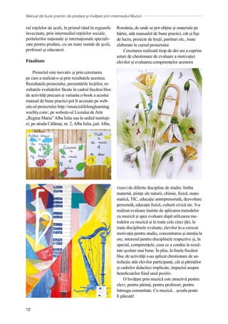 Manual de bune practici de predare și învățare prin intermediul Muzicii
12
rul rețelelor de școli, în primul rând în regiunile
învecinate, prin intermediul rețelelor sociale,
portalurilor naționale și internaționale speciali-
zate pentru predare, cu un mare număr de școli,
profesori și educatori.
Finalitate
Proiectul este inovativ și prin cercetarea
pe care a realizat-o și prin rezultatele acesteia.
Rezultatele proiectului, prezentările lecțiilor, re-
zultatele evaluărilor făcute în cadrul fiecărui bloc
de activități precum și varianta e-book a acestui
manual de bune practici pot fi accesate pe web-
site-ul proiectului http://musicislifelonglearning.
weebly.com/, pe website-ul Liceului de Arte
„Regina Maria” Alba Iulia sau la sediul instituți-
ei, pe strada Călărași, nr. 2, Alba Iulia, jud. Alba,
România, de unde se pot obține și materiale pe
hârtie, atât manualul de bune practici, cât și fișe
de lucru, proiecte de lecții, partituri etc., toate
elaborate în cursul proiectului.
Cercetarea realizată timp de doi ani a cuprins
seturi de chestionare de evaluare a motivației
elevilor și evaluarea competențelor acestora
vizavi de diferite discipline de studiu: limba
maternă, științe ale naturii, chimie, fizică, mate-
matică, TIC, educație antreprenorială, dezvoltare
personală, educație fizică, cultură civică etc. S-a
realizat evaluare înainte de aplicarea metodelor
cu muzică și apoi evaluare după utilizarea me-
todelor cu muzică și în toate cele cinci țări, la
toate disciplinele evaluate, elevilor le-a crescut
motivația pentru studiu, concentrarea și atenția la
ore, interesul pentru disciplinele respective și, în
special, competențele, ceea ce a condus la rezul-
tate școlare mai bune. În plus, la finele fiecărui
bloc de activități s-au aplicat chestionare de sa-
tisfacție atât elevilor participanți, cât și părinților
și cadrelor didactice implicate, impactul asupra
beneficiarilor fiind unul pozitiv.
O învățare prin muzică este atractivă pentru
elevi, pentru părinți, pentru profesori, pentru
întreaga comunitate. Cu muzică... școala poate
fi plăcută!
 