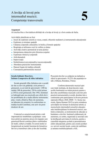Manual de bune practici de predare și învățare prin intermediul Muzicii
133
Argument
Al cincilea bloc a fost dedicat abilităţii de a învăța să înveţi și a fost condus de Italia.
Activitățile planificate au fost:
 Jocuri de explorare sonoră cu vocea, corpul, obiectele mediatori și instrumentele educaționale
 Explorare și orientare spațială
 Căutarea corporală a direcțiilor, în liniile și formele spațiului
 Respirația și utilizarea vocii în vorbire și cântec
 Activități creative pornind de la texte poetice
 Interpretarea cȃntecelor prin folosirea corpului
 Exprimare ritmică și corporală
 Artă dramatică
 Improvizaţie
 Simbolizarea (convențională și neconvențională)
 Abordarea practicilor instrumentale
 Dansuri legate de tradiția culturală
 Cunoașterea patrimoniului muzical
A învăța să înveți prin
intermediul muzicii.
Competențe transversale 5
Școala italiană. Descriere.
Istituto Compresivo di Alba Adriatica
Școala generală Alba Adriatica este o școală
de stat cu elevi de grădiniță, ciclu primar și
gimnazial, cu un total de aproximativ 1200 de
unități (300 de preşcolari, 550 ȋn ciclul primar
și 350 ȋn ciclul gimnazial). Din 1992, Institutul
se îndreaptă spre axa muzicală care oferă elevi-
lor posibilitatea de a studia diferite instrumente:
pian, vioară, chitară și flaut; de asemenea,
un laborator de ceramică, în conformitate cu
tradiția locală Castellana, este activ de peste
douăzeci de ani.
Contextul se caracterizează printr-o rată
importantă de instabilitate a populației: zona
trece printr-un puternic proces de migrație care
generează fluxuri continue dintr-o multitudine
de medii, culturi și tradiții. Ȋn cursul anului se
ȋnregistrează un număr ȋnsemnat de înmatricu-
lări noi și transferuri către și din alte localităţi.
Procentul elevilor cu cetățenie ne-italiană se
ridică la aproximativ 19,23% din populația to-
tală. (Albania, România, China).
	 Conform demersului muzical spre
care tinde instituţia, de două decenii, toate
școlile Institutului au inițiat proiecte pentru a
dezvolta sensibilitatea muzicală a elevilor prin
practică instrumentală și corală, derulate într-o
continuitate prin participarea la diverse proiecte
naționale (Music 2020, DM8 / 11, Scene mu-
zicale, Opera Domani 2015) și prin extinderea
activităților de formare în domeniul artistic și
muzical prin intermediul cursurilor educațio-
nale interdisciplinare în domeniul muzicii, tea-
trului și dansului, ca instrumente de educație și
bunăstare a elevilor. Institutul colaborează, de
asemenea, cu centre, organizații și asociații care
își desfășoară activitatea ȋn teritoriu, pentru a
consolida integrarea școlară și personalizarea
căilor educaționale, pentru care există acorduri
cu: servicii sociale locale, centre de reabilitare
și unitatea multidisciplinară a ASL.
 