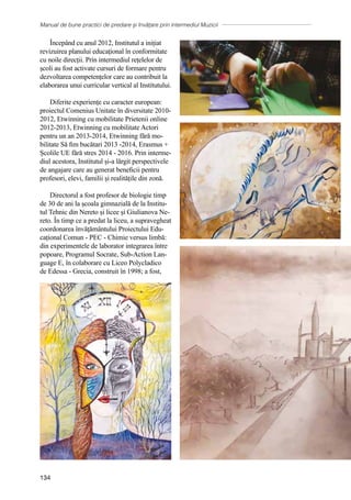 Manual de bune practici de predare și învățare prin intermediul Muzicii
134
Începând cu anul 2012, Institutul a inițiat
revizuirea planului educaţional în conformitate
cu noile direcții. Prin intermediul rețelelor de
școli au fost activate cursuri de formare pentru
dezvoltarea competențelor care au contribuit la
elaborarea unui curricular vertical al Institutului.
Diferite experiențe cu caracter european:
proiectul Comenius Unitate în diversitate 2010-
2012, Etwinning cu mobilitate Prietenii online
2012-2013, Etwinning cu mobilitate Actori
pentru un an 2013-2014, Etwinning fără mo-
bilitate Să fim bucătari 2013 -2014, Erasmus +
Școlile UE fără stres 2014 - 2016. Prin interme-
diul acestora, Institutul și-a lărgit perspectivele
de angajare care au generat beneficii pentru
profesori, elevi, familii și realitățile din zonă.
Directorul a fost profesor de biologie timp
de 30 de ani la școala gimnazială de la Institu-
tul Tehnic din Nereto și licee și Giulianova Ne-
reto. În timp ce a predat la liceu, a supravegheat
coordonarea învățământului Proiectului Edu-
cațional Comun - PEC - Chimie versus limbă:
din experimentele de laborator integrarea între
popoare, Programul Socrate, Sub-Action Lan-
guage E, în colaborare cu Liceo Polycladico
de Edessa - Grecia, construit în 1998; a fost,
 