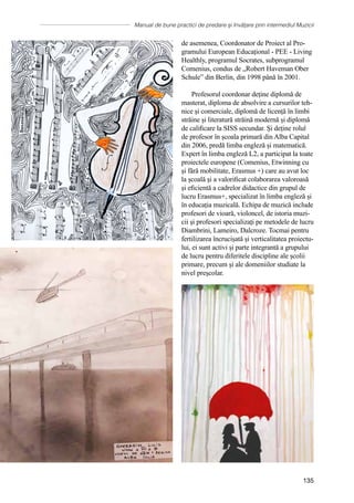 Manual de bune practici de predare și învățare prin intermediul Muzicii
135
de asemenea, Coordonator de Proiect al Pro-
gramului European Educațional - PEE - Living
Healthly, programul Socrates, subprogramul
Comenius, condus de „Robert Haveman Ober
Schule” din Berlin, din 1998 până în 2001.
Profesorul coordonar deține diplomă de
masterat, diploma de absolvire a cursurilor teh-
nice și comerciale, diplomă de licență în limbi
străine și literatură străină modernă și diplomă
de calificare la SISS secundar. Și deține rolul
de profesor în școala primară din Alba Capital
din 2006, predă limba engleză și matematică.
Expert în limba engleză L2, a participat la toate
proiectele europene (Comenius, Etwinning cu
și fără mobilitate, Erasmus +) care au avut loc
la școală şi a valorificat colaborarea valoroasă
și eficientă a cadrelor didactice din grupul de
lucru Erasmus+, specializat în limba engleză și
în educația muzicală. Echipa de muzică include
profesori de vioară, violoncel, de istoria muzi-
cii şi profesori specializaţi pe metodele de lucru
Diambrini, Lameiro, Dalcroze. Tocmai pentru
fertilizarea încrucișată și verticalitatea proiectu-
lui, ei sunt activi și parte integrantă a grupului
de lucru pentru diferitele discipline ale școlii
primare, precum și ale domeniilor studiate la
nivel preşcolar.
 