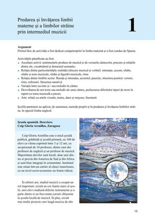 13
Școala spaniolă. Descriere.
Ceip Gloria Arenillas, Zaragoza
Ceip Gloria Arenillas este o mică școală
publică, grădiniță și școală primară, cu 160 de
elevi cu vârsta cuprinsă între 3 și 12 ani, cu
un personal de 14 profesori, dintre care doi
profesori de engleză și un profesor de muzică.
Majoritatea elevilor sunt locali, doar unii din-
tre ei provin din America de Sud și din Africa
și sunt bine integrați în comunitate. Institutul
este situat într-un cartier al clasei muncitoare,
cu un nivel socio-economic nu foarte ridicat.
În ultimii ani, studiul muzicii a ocupat un
rol important: există un cor foarte mare al șco-
lii, unii elevi studiază diferite instrumente și o
parte dintre ei au frecventat cursuri obișnuite
la școala locală de muzică. În plus, există
mai multe proiecte care leagă muzica de alte
Predarea și învățarea limbii
materne și a limbilor străine
prin intermediul muzicii 1
Argument
Primul bloc de activități a fost dedicat competențelor în limba maternă și a fost condus de Spania.
Activitățile planificate au fost:
 Ascultare activă: sentimentele produse de muzică și de versurile cântecelor, precum și relațiile
dintre ele, vocabularul și domeniul semantic;
 Relația dintre particularităţile oralităţii (discurs muzical și verbal): intonație, accent, silabe,
silabe și note muzicale, silabe și figurări muzicale, rime
 Relația dintre limbile scrise: fluența și intonația, accentul, pauzele, structura poetică: versuri,
rime, refrenuri. Structura narativă.
 Variația între cuvinte și / sau melodie în cântec
 Dezvoltarea de noi texte sau melodii ale unui cântec, prelucrarea diferitelor tipuri de texte în
raport cu tema muzicală a piesei;
 Arte: relații cu artele vizuale, teatru, dans și mișcare, literatură
Şcolile partenere au aplicat, de asemenea, metode proprii și în predarea și învățarea limbilor străi-
ne, în special limba engleză.
 