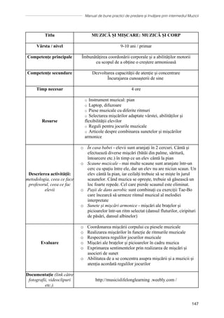 Manual de bune practici de predare și învățare prin intermediul Muzicii
147
Titlu MUZICĂ ȘI MIȘCARE: MUZICĂ ȘI CORP
Vârsta / nivel 9-10 ani / primar
Competențe principale Îmbunătățirea coordonării corporale și a abilităților motorii
cu scopul de a obține o creștere armonioasă
Competențe secundare Dezvoltarea capacității de atenție și concentrare
Ȋncurajarea cunoaşterii de sine
Timp necesar 4 ore
Resurse
o Instrument muzical: pian
o Laptop, difuzoare
o Piese muzicale cu diferite ritmuri
o Selectarea mișcărilor adaptate vârstei, abilităților și
flexibilității elevilor
o Reguli pentru jocurile muzicale
o Articole despre combinarea sunetelor și mișcărilor
armonice
Descrierea activității:
metodologia, ceea ce face
profesorul, ceea ce fac
elevii
o În casa babei - elevii sunt aranjați în 2 cercuri. Cântă și
efectuează diverse mișcări (bătăi din palme, săritură,
întoarcere etc.) în timp ce un elev cântă la pian
o Scaune muzicale - mai multe scaune sunt aranjate într-un
cerc cu spațiu între ele, dar un elev nu are niciun scaun. Un
elev cântă la pian, iar ceilalți trebuie să se miște în jurul
scaunelor. Când muzica se oprește, trebuie să găsească un
loc foarte repede. Cel care pierde scaunul este eliminat.
o Pașii de dans aerobic sunt combinați cu exerciții Tae-Bo
care încearcă să urmeze ritmul muzical al melodiei
interpretate
o Sunete și mișcări armonice - mișcări ale brațelor și
picioarelor într-un ritm selectat (dansul fluturilor, ciripituri
de păsări, dansul albinelor)
Evaluare
o Coordonarea mișcării corpului cu piesele muzicale
o Realizarea mișcărilor în funcție de ritmurile muzicale
o Respectarea regulilor jocurilor muzicale
o Mișcări ale brațelor și picioarelor în cadru muzica
o Exprimarea sentimentelor prin realizarea de mișcări și
asocieri de sunet
o Abilitatea de a se concentra asupra mișcării și a muzicii și
atenția acordată regulilor jocurilor
Documentaţie (link către
fotografii, videoclipuri
etc.).
http://musicislifelonglearning .weebly.com /
 