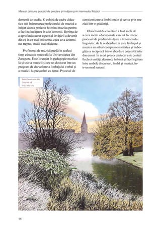 Manual de bune practici de predare și învățare prin intermediul Muzicii
14
domenii de studiu. O echipă de cadre didac-
tice sub îndrumarea profesorului de muzică a
inițiat câteva proiecte folosind muzica pentru
a facilita învățarea în alte domenii. Dorința de
a aprofunda acest aspect al învățării a devenit
din ce în ce mai insistentă, ceea ce a determi-
nat treptat, studii mai eficiente.
Profesorul de muzică predă în același
timp educație muzicală la Universitatea din
Zaragoza. Este licențiat în pedagogie muzica-
lă și teoria muzicii și are un doctorat într-un
program de dezvoltare a limbajului verbal și
a muzicii la preşcolari cu tema: Procesul de
conștientizare a limbii orale și scrise prin mu-
zică într-o grădiniță.
Obiectivul de cercetare a fost acela de
a crea medii educaționale care să faciliteze
procesul de predare-învățare a fenomenului
lingvistic, de la o abordare în care limbajul și
muzica au arătat complementaritatea și îmbo-
gățirea reciprocă într-o abordare coerentă între
discursuri. În acest proces cântecul este central
fiecărei unități, deoarece îmbină şi face legătura
ȋntre ambele discursuri, limbă și muzică, în-
tr-un mod natural.
 