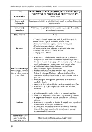 Manual de bune practici de predare și învățare prin intermediul Muzicii
150
Titlu ÎNVĂȚĂM DIN MUNCA CELORLALŢI: PREGĂTIREA ŞI
PREZENTAREA PRODUSELOR CREATE DE ELEVI
Vârsta / nivel 16 ani / liceal
Competențe
principale
Organizarea învățării și asimilării individuale și analiza datelor și a
competențelor
Competențe
secundare
Utilizarea cunoștințelor anterioare și a experienței de viață în
prezentarea produselor
Timp necesar 4 ore
Resurse
o Torturi, bijuterii, modele de jucării, jucării, articole de
îmbrăcăminte, laptop, difuzoare, fețe de masă
o Instrumente muzicale: pian, vioară, clarinet, nai
o Partituri muzicale, țesături, alimente
o Fragmente muzicale adaptate produselor prezentate
o Metodele de predare centrate pe elev
o Afișe pe teme diferite
Descrierea activității:
metodologia, ceea ce
face profesorul, ceea
ce fac elevii
o Prezentarea obiceiurilor de lucru legate de gestionarea
timpului și a informațiilor individuale și în echipe: elevii
învață să lucreze în echipe pentru realizarea unei reclame, a
unui produs pentru vânzare sau a unui plan de afaceri
o Combinarea învățării non-formale (neplanificate
și spontane) cu organizarea echipei
o Prezentare a produselor realizate de elevi (prăjituri,
bijuterii, pliante publicitare, reclame etc.) însoțită de
fragmente muzicale interpretate la pian, clarinet, vioară,
nai, etc.
o Învățarea prin descoperirea procesului de asimilare și
analiză a datelor
o Asocierea de produse diferite cu piese muzicale specifice
o Prezentarea și expoziția produselor elevilor în cadru
muzical
Evaluare
o Combinarea obiceiurilor de lucru în munca în echipă
o Asocierea fragmentelor muzicale cu produsele prezentate
o Compararea diferitelor moduri de asimilare și analiză a
datelor
o Prezentarea produselor în funcție de etapele unei organizări
îmbunătățite de învățare individuală
o Expoziție de produse ale elevilor în contexte muzicale,
inclusiv folosirea cunoștințelor anterioare, precum și
experiența vieții personale
Documentaţie (link
către fotografii,
videoclipuri etc.).
http://musicislifelonglearning.weebly.com/
 