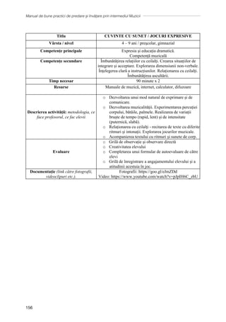 Manual de bune practici de predare și învățare prin intermediul Muzicii
156
Titlu CUVINTE CU SUNET / JOCURI EXPRESIVE
Vârsta / nivel 4 – 9 ani / preşcolar, gimnazial
Competențe principale Expresia și educația dramatică.
Competență muzicală
Competențe secundare Îmbunătățirea relațiilor cu ceilalți. Crearea situațiilor de
integrare și acceptare. Explorarea dimensiunii non-verbale.
Înțelegerea clară a instrucțiunilor. Relaționarea cu ceilalți.
Îmbunătățirea ascultării.
Timp necesar 90 minute x 2
Resurse Manuale de muzică, internet, calculator, difuzoare
Descrierea activității: metodologia, ce
face profesorul, ce fac elevii
o Dezvoltarea unui mod natural de exprimare și de
comunicare.
o Dezvoltarea muzicalității. Experimentarea percuției
corpului, bătăile, palmele. Realizarea de variații
bruște de tempo (rapid, lent) și de intensitate
(puternică, slabă).
o Relaționarea cu ceilalți - recitarea de texte cu diferite
ritmuri și intonații. Explorarea jocurilor muzicale.
o Acompanierea textului cu ritmuri și sunete de corp.
Evaluare
o Grilă de observație și observare directă
o Creativitatea elevului
o Completarea unui formular de autoevaluare de către
elevi
o Grilă de înregistrare a angajamentului elevului și a
atitudinii acestuia în joc.
Documentație (link către fotografii,
videoclipuri etc.).
Fotografii: https://goo.gl/eJmZDd
Video: https://www.youtube.com/watch?v=pJpIH6C_zbU
 