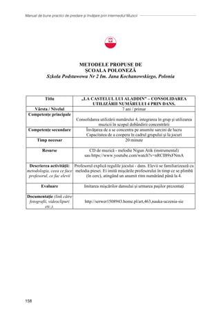 Manual de bune practici de predare și învățare prin intermediul Muzicii
158
METODELE PROPUSE DE
ȘCOALA POLONEZĂ
Szkola Podstawowa Nr 2 Im. Jana Kochanowskiego, Polonia
Titlu „LA CASTELUL LUI ALADDIN” – CONSOLIDAREA
UTILIZĂRII NUMĂRULUI 4 PRIN DANS.
Vârsta / Nivelul 7 ani / primar
Competenţe principale
Consolidarea utilizării numărului 4, integrarea ȋn grup şi utilizarea
muzicii ȋn scopul dobȃndirii concentrării
Competențe secundare Ȋnvăţarea de a se concentra pe anumite sarcini de lucru
Capacitatea de a coopera ȋn cadrul grupului şi la jocuri
Timp necesar 20 minute
Resurse CD de muzică - melodie Nigun Atik (instrumental)
sau https://www.youtube.com/watch?v=nRCIB9xFNmA
Descrierea activităţii:
metodologia, ceea ce face
profesorul, ce fac elevii
Profesorul explică regulile jocului - dans. Elevii se familiarizează cu
melodia piesei. Ei imită mișcările profesorului în timp ce se plimbă
(în cerc), atingând un anumit ritm numărând până la 4.
Evaluare Imitarea mişcărilor dansului şi urmarea paşilor prezentaţi
Documentație (link către
fotografii, videoclipuri
etc.).
http://serwer1508943.home.pl/art,463,nauka-uczenia-sie
 