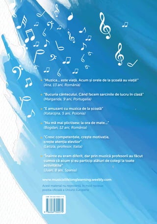 www.musicislifelonglearning.weebly.com
Acest material nu reprezintă, în mod necesar,
poziția oﬁcială a Uniunii Europene
”Muzica... este viață. Acum și orele de la școală au viață!”
(Ana, 13 ani, România)
”Bucuria cântecului. Când facem sarcinile de lucru în clasă”
(Margarida, 9 ani, Portugalia)
”E amuzant cu muzica de la școală”
(Katarzjna, 5 ani, Polonia)
”Nu mă mai plictisesc la ora de mate...”
(Bogdan, 12 ani, România)
”Cresc competențele, crește motivația,
crește atenția elevilor”
(Letizia, profesor, Italia)
”Înainte eu eram diferit, dar prin muzică profesorii au făcut
cumva că acum și eu particip alături de colegi la toate
activitățile”
(Juan, 8 ani, Spania)
 