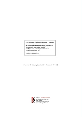 Descrierea CIP a Bibliotecii Naţionale a României
MANUAL DE BUNE PRACTICI de predare și
învățare prin intermediul muzicii /
nivel preșcolar, primar, gimnazial, liceal
Alba Iulia: eVertical, 2018
ISBN 978-606-93022-79
Traducerea din limba engleză a lecțiilor: SC Asistenta Dara SRL
Tipărit la Vertical Graphic SRL
Str. Brădișor, Nr. 5, Alba Iulia
0740 159 999
contact@verticalgraphic.com
www.verticalgraphic.com
 