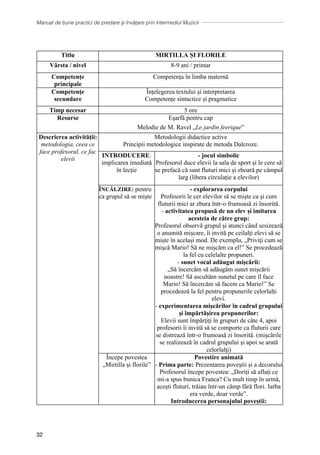 Manual de bune practici de predare și învățare prin intermediul Muzicii
32
Titlu MIRTILLA ȘI FLORILE
Vârsta / nivel 8-9 ani / primar
Competențe
principale
Competența în limba maternă
Competențe
secundare
Ȋnțelegerea textului și interpretarea
Competențe sintactice și pragmatice
Timp necesar 5 ore
Resurse Eșarfă pentru cap
Melodie de M. Ravel „Le jardin feerique”
Descrierea activității:
metodologia, ceea ce
face profesorul, ce fac
elevii
Metodologii didactice active
Principii metodologice inspirate de metoda Dalcroze.
INTRODUCERE:
implicarea imediată
în lecție
- jocul simbolic
Profesorul duce elevii la sala de sport și le cere să
se prefacă că sunt fluturi mici și zboară pe câmpul
larg (libera circulație a elevilor)
ÎNCĂLZIRE: pentru
ca grupul să se miște
- explorarea corpului
Profesorii le cer elevilor să se miște ca şi cum
fluturii mici ar zbura într-o frumoasă zi însorită.
- activitatea propusă de un elev și imitarea
acesteia de către grup:
Profesorul observă grupul și atunci când sesizează
o anumită mișcare, ȋi invită pe ceilalți elevi să se
miște în același mod. De exemplu, „Priviţi cum se
mișcă Mario! Să ne mișcăm ca el!” Se procedează
la fel cu celelalte propuneri.
- sunet vocal adăugat mișcării:
„Să încercăm să adăugăm sunet mișcării
noastre! Să ascultăm sunetul pe care îl face
Mario! Să încercăm să facem ca Mario!” Se
procedează la fel pentru propunerile celorlalți
elevi.
- experimentarea mișcărilor ȋn cadrul grupului
și împărtășirea propunerilor:
Elevii sunt împărțiți în grupuri de câte 4, apoi
profesorii îi invită să se comporte ca fluturii care
se distrează într-o frumoasă zi ȋnsorită. (mișcările
se realizează ȋn cadrul grupului și apoi se arată
celorlalţi)
Ȋncepe povestea
„Mirtilla și florile”
Povestire animată
- Prima parte: Prezentarea poveștii și a decorului
Profesorul începe povestea: „Doriți să aflați ce
mi-a spus bunica Franca? Cu mult timp în urmă,
acești fluturi, trăiau într-un câmp fără flori. Iarba
era verde, doar verde”.
Introducerea personajului poveștii:
 