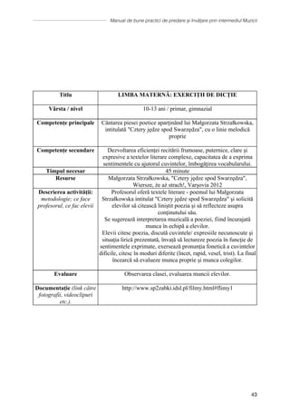 Manual de bune practici de predare și învățare prin intermediul Muzicii
43
discursurilor publice şi desfăşoară o evaluare obiectivă a muncii lor,
dar şi a celorlalţi.
Evaluare Observarea clasei, evaluarea muncii elevilor.
Documentație (link
către fotografii,
videoclipuri etc.).
http://www.sp2zabki.idsl.pl/filmy.html#flimy1
∗ ∗ ∗
Titlu LIMBA MATERNĂ: EXERCIȚII DE DICȚIE
Vârsta / nivel 10-13 ani / primar, gimnazial
Competențe principale Cântarea piesei poetice aparţinȃnd lui Małgorzata Strzałkowska,
intitulată Cztery jędze spod Swarzędza, cu o linie melodică
proprie
Competențe secundare Dezvoltarea eficienței recitării frumoase, puternice, clare și
expresive a textelor literare complexe, capacitatea de a exprima
sentimentele cu ajutorul cuvintelor, îmbogățirea vocabularului.
Timpul necesar 45 minute
Resurse Małgorzata Strzałkowska, Cztery jędze spod Swarzędza,
Wiersze, że aż strach!, Varșovia 2012
Descrierea activității:
metodologie; ce face
profesorul, ce fac elevii
Profesorul oferă textele literare - poemul lui Małgorzata
Strzałkowska intitulat Cztery jędze spod Swarzędza şi solicită
elevilor să citească liniștit poezia și să reflecteze asupra
conţinutului său.
Se sugerează interpretarea muzicală a poeziei, fiind încurajată
munca în echipă a elevilor.
Elevii citesc poezia, discută cuvintele/ expresiile necunoscute şi
situaţia lirică prezentată, învață să lectureze poezia în funcţie de
sentimentele exprimate, exersează pronunţia fonetică a cuvintelor
dificile, citesc în moduri diferite (încet, rapid, vesel, trist). La final
încearcă să evalueze munca proprie și munca colegilor.
Evaluare Observarea clasei, evaluarea muncii elevilor.
Documentație (link către
fotografii, videoclipuri
etc.).
http://www.sp2zabki.idsl.pl/filmy.html#flimy1
 