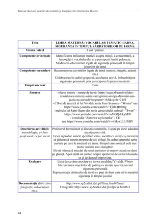Manual de bune practici de predare și învățare prin intermediul Muzicii
44
METODELE PROPUSE DE
ȘCOALA POLONEZĂ
Szkola Podstawowa Nr 2 Im. Jana Kochanowskiego, Polonia
Titlu LIMBA MATERNĂ: VOCABULAR TEMATIC: IARNA.
SIGURANȚA ÎN TIMPUL SĂRBĂTORILOR DE IARNĂ.
Vârsta / nivel 8 ani / primar
Competențe principale Identificarea influenţei muzicii asupra minţii, a concentrării, a
ȋmbogăţirii vocabularului şi a perceperii limbii poloneze.
Modelarea obiceiurilor legate de siguranţa personală ȋn timpul
jocurilor de iarnă
Competențe secundare Recunoaşterea cuvintelor legate de iarnă (sunete, imagini, acţiuni
etc.)
Colaborarea ȋn cadrul grupului, ascultarea activă, ȋmbunătăţirea
siguranţei personale prin participarea la jocuri muzicale.
Timpul necesar 2 ore
Resurse - efecte sonore - sunete de iarnă- https://ucze.pl/zasob/efekty-
dzwiekowe-mrozny-wiatr-skrzypienie-sniegu-dzwonki-san-
jazda-na-nartach/?segment=163cycle=2141
- CD-ul de muzică al lui Vivaldi, seria Four Seasons - Winter sau
https://www.youtube.com/watch?v=TjhbQDfI0rg
- melodia lui Saint-Saens din seria carnavalului animal - Swan -
https://www.youtube.com/watch?v=nMGQ-EkyM9I
- o melodie Zimowa wyliczanka - CD
sau https://www.youtube.com/watch?v=tG1yxLLUNBY
Descrierea activității:
metodologie; ce face
profesorul, ce fac elevii
Profesorul formulează și discută comenzile, îi ajută pe elevi aducȃnd
muzica potrivită.
Elevii reproduc sunete specifice iernii, ascultă cu atenţie şi ȋncearcă
să ghicească sunete propuse de alţi colegi. Ȋn cadrul grupului scriu
cuvinte pe care le asociază cu iarna. Grupul care notează cele mai
multe cuvinte este cȃştigător.
Elevii mimează mişcări ale unui patinator şi improvizează un dans
pe gheaţă. Apoi cȃntă un cȃntec despre sporturile de iarnă folosindu-
se şi de dansul improvizat.
Evaluare Lista de cuvinte asociate cu iarna ascultȃnd Vivaldi, Winter
Interpretarea mişcărilor de patinaj cu atenţie sporită privind
siguranţa personală
Reprezentaţia cȃntecului de iarnă cu paşi de dans care să le menţină
siguranţa ȋn timpul jocului
Documentație (link către
fotografii, videoclipuri
etc.).
http://www.sp2zabki.idsl.pl/filmy.html#flimy1
Fotografii: http://www.sp2zabki.idsl.pl/zdjecia.html#z1
 