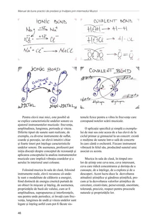 Manual de bune practici de predare și învățare prin intermediul Muzicii
46
Pentru elevii mai mici, este posibil să
se explice caracteristicile undelor sonore cu
ajutorul instrumentelor muzicale: frecvența,
amplitudinea, lungimea, perioada și viteza.
Diferite tipuri de sunete sunt realizate, de
exemplu, cu diverse instrumente de suflat,
coarde și percuție, iar elevii intuitivi chiar
și foarte tineri pot înțelege caracteristicile
undelor sonore. De asemenea, profesorii pot
iniția discuții despre conceptul de rezonanță și
aplicarea conceptului la analiza instrumentelor
muzicale care implică vibrația coardelor și a
aerului în interiorul unei coloane.
Folosind muzica ȋn sala de clasă, folosind
instrumente reale, elevii recunosc că unde-
le sunt o modalitate de călătorie a energiei,
fiind distinctă de energia cinetică purtată de
un obiect ȋn mişcare şi ȋnţeleg, de asemenea,
proprietăţile de bază ale valului, cum ar fi
amplitudinea, suprapunerea şi interferenţele,
sau pentru unde periodice, ei învață cum frec-
vența, lungimea de undă și viteza undelor sunt
legate și înțeleg astfel cum pot fi făcute sis-
temele fizice pentru a vibra în frecvențe care
corespund notelor scării muzicale.
O aplicație specifică și simplă a exemplu-
lui de mai sus este aceea de a lua elevii de la
ciclul primar și gimnazial la un concert: există
o mulțime de sunete într-o sală de concerte
în care cântă o orchestră. Fiecare instrument
vibrează în felul său, producând sunetul unic
asociat cu acesta.
Muzica în sala de clasă, în timpul ore-
lor de științe este ceva nou, ceva interesant,
ceva care ridică concentrarea și dorința de a
cunoaște, de a înțelege, de a explora și de a
descoperi. Acest lucru duce la dezvoltarea
atitudinii științifice și gândirea științifică, pre-
cum și la dezvoltarea valorilor științifice de
cercetare, creativitate, perseverenţă, onestitate,
toleranță, precizie, respect pentru procesele
naturale și proprietățile lor.
 