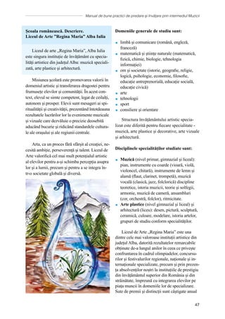 Manual de bune practici de predare și învățare prin intermediul Muzicii
47
Școala românească. Descriere.
Liceul de Arte ”Regina Maria” Alba Iulia
Liceul de arte „Regina Maria”, Alba Iulia
este singura instituție de învățământ cu specia-
lități artistice din județul Alba: muzică speciali-
zată, arte plastice și arhitectură.
Misiunea școlară este promovarea valorii în
domeniul artistic și transferarea dragostei pentru
frumusețe elevilor și comunităţii. În acest con-
text, elevul se simte competent, legat de ceilalți,
autonom și prosper. Elevii sunt mesageri ai spi-
ritualității și creativității, prezentând întotdeauna
rezultatele lucrărilor lor la evenimente muzicale
și vizuale care dezvăluie o precizie deosebită
aducând bucurie și ridicând standardele cultura-
le ale orașului și ale regiunii centrale.
Arta, ca un proces fără sfârșit al creației, ne-
cesită ambiție, perseverență și talent. Liceul de
Arte valorifică cel mai mult potențialul artistic
al elevilor pentru a-și schimba percepția asupra
lor și a lumii, precum și pentru a se integra în-
tr-o societate globală și diversă.
Domeniile generale de studiu sunt:
 limbă și comunicare (română, engleză,
franceză)
 matematică și științe naturale (matematică,
fizică, chimie, biologie, tehnologia
informației)
 om și societate (istorie, geografie, religie,
logică, psihologie, economie, filosofie,
educație antreprenorială, educație socială,
educație civică)
 arte
 tehnologii
 sport
 consiliere și orientare
Structura învățământului artistic specia-
lizat este diferită pentru fiecare specialitate -
muzică, arte plastice și decorative, arte vizuale
și arhitectură.
Disciplinele specialităților studiate sunt:
 Muzică (nivel primar, gimnazial și liceal):
pian, instrumente cu coarde (vioară, violă,
violoncel, chitară), instrumente de lemn și
alamă (flaut, clarinet, trompetă), muzică
vocală (clasică, jazz, folclorică) discipline
teoretice, istoria muzicii, teorie și solfegii,
armonie, muzică de cameră, ansambluri
(cor, orchestră, folclor), ritmicitate.
 Arte plastice (nivel gimnazial și liceal) și
arhitectură (liceu): desen, pictură, sculptură,
ceramică, culoare, modelare, istoria artelor,
grupuri de studiu conform specialităților.
Liceul de Arte „Regina Maria” este una
dintre cele mai valoroase instituții artistice din
județul Alba, datorită rezultatelor remarcabile
obținute de-a lungul anilor în ceea ce privește
confruntarea în cadrul olimpiadelor, concursu-
rilor și festivalurilor regionale, naționale și in-
ternaționale specializate, precum și prin prezen-
ța absolvenților noștri la instituțiile de prestigiu
din învățământul superior din România și din
străinătate, împreună cu integrarea elevilor pe
piața muncii în domeniile lor de specializare.
Sute de premii şi distincţii sunt câștigate anual
 