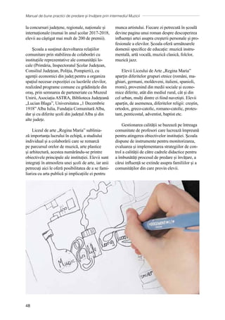 Manual de bune practici de predare și învățare prin intermediul Muzicii
48
la concursuri județene, regionale, naționale și
internaționale (numai în anul școlar 2017-2018,
elevii au câștigat mai mult de 200 de premii).
Școala a susținut dezvoltarea relațiilor
comunitare prin stabilirea de colaborări cu
instituțiile reprezentative ale comunității lo-
cale (Primăria, Inspectoratul Şcolar Județean,
Consiliul Județean, Poliția, Pompierii), cu
agenții economici din județ pentru a organiza
spațiul necesar expoziției cu lucrările elevilor,
realizând programe comune cu grădinițele din
oraș, prin semnarea de parteneriate cu Muzeul
Unirii, Asociația ASTRA, Biblioteca Județeană
„Lucian Blaga”, Universitatea „1 Decembrie
1918” Alba Iulia, Fundația Comunitară Alba,
dar și cu diferite școli din județul Alba și din
alte județe.
Liceul de arte „Regina Maria” sublinia-
ză importanța lucrului în echipă, a studiului
individual și a colaborării care se remarcă
pe parcursul orelor de muzică, arte plastice
și arhitectură, acestea numărȃndu-se printre
obiectivele principale ale instituției. Elevii sunt
integrați în atmosfera unei şcoli de arte, iar anii
petrecuţi aici le oferă posibilitatea de a se fami-
liariza cu arta publică și implicațiile ei pentru
munca artistului. Fiecare zi petrecută în școală
devine pagina unui roman despre descoperirea
influenței artei asupra creșterii personale și pro-
fesionale a elevilor. Școala oferă următoarele
domenii specifice de educație: muzică instru-
mentală, artă vocală, muzică clasică, folclor,
muzică jazz.
Elevii Liceului de Arte „Regina Maria”
aparțin diferitelor grupuri etnice (români, ma-
ghiari, germani, moldoveni, italieni, spanioli,
rromi), provenind din medii sociale și econo-
mice diferite, atât din mediul rural, cât și din
cel urban, mulți dintre ei fiind navetiști. Elevii
aparțin, de asemenea, diferitelor religii: creștin,
ortodox, greco-catolic, romano-catolic, protes-
tant, penticostal, adventist, baptist etc.
Gestionarea calității se bazează pe întreaga
comunitate de profesori care lucrează împreună
pentru atingerea obiectivelor instituției. Școala
dispune de instrumente pentru monitorizarea,
evaluarea și implementarea strategiilor de con-
trol a calității de către cadrele didactice pentru
a îmbunătăți procesul de predare și învățare, a
cărui influență se extinde asupra familiilor și a
comunităților din care provin elevii.
 