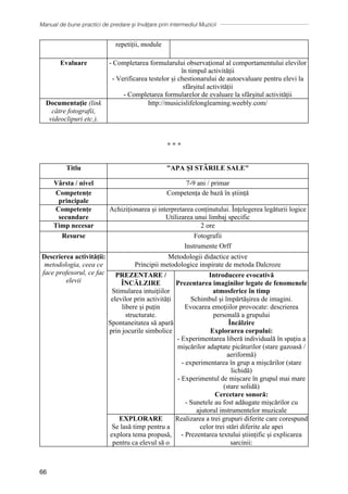 Manual de bune practici de predare și învățare prin intermediul Muzicii
66
repetiții, module
Evaluare - Completarea formularului observațional al comportamentului elevilor
în timpul activității
- Verificarea testelor și chestionarului de autoevaluare pentru elevi la
sfârșitul activității
- Completarea formularelor de evaluare la sfârșitul activității
Documentaţie (link
către fotografii,
videoclipuri etc.).
http://musicislifelonglearning.weebly.com/
∗ ∗ ∗
Titlu APA ȘI STĂRILE SALE
Vârsta / nivel 7-9 ani / primar
Competențe
principale
Competența de bază în știință
Competențe
secundare
Achiziționarea și interpretarea conținutului. Înțelegerea legăturii logice
Utilizarea unui limbaj specific
Timp necesar 2 ore
Resurse Fotografii
Instrumente Orff
Descrierea activității:
metodologia, ceea ce
face profesorul, ce fac
elevii
Metodologii didactice active
Principii metodologice inspirate de metoda Dalcroze
PREZENTARE /
ÎNCĂLZIRE
Stimularea intuițiilor
elevilor prin activități
libere și puțin
structurate.
Spontaneitatea să apară
prin jocurile simbolice
Introducere evocativă
Prezentarea imaginilor legate de fenomenele
atmosferice în timp
Schimbul și împărtășirea de imagini.
Evocarea emoțiilor provocate: descrierea
personală a grupului
Încălzire
Explorarea corpului:
- Experimentarea liberă individuală în spațiu a
mișcărilor adaptate picăturilor (stare gazoasă /
aeriformă)
- experimentarea în grup a mișcărilor (stare
lichidă)
- Experimentul de mișcare în grupul mai mare
(stare solidă)
Cercetare sonoră:
- Sunetele au fost adăugate mișcărilor cu
ajutorul instrumentelor muzicale
EXPLORARE
Se lasă timp pentru a
explora tema propusă,
pentru ca elevul să o
Realizarea a trei grupuri diferite care corespund
celor trei stări diferite ale apei
- Prezentarea textului științific și explicarea
sarcinii:
 
