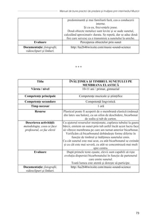 Manual de bune practici de predare și învățare prin intermediul Muzicii
73
predominantă și mai familiară fază, cea a conducerii
interne.
Și cu ea, frecvențele joase.
Două obiecte metalice sunt lovite și se aude sunetul,
calculând aproximativ durata. Se repetă, dar se aduc două
fire care servesc ca o transmisie a sunetului la ureche.
Evaluare Perceperea obiectelor prin sunet
Documentaţie: fotografii,
videoclipuri și linkuri.
http://ka2646wixsite.com/music-sound-science
∗ ∗ ∗
Titlu ÎNĂLȚIMEA ȘI TIMBRUL SUNETULUI PE
MEMBRANA ELASTICĂ
Vârsta / nivel 10-11 ani / primar, gimnazial
Competențe principale Competențe muzicale și științifice
Competențe secundare Competență lingvistică.
Timp necesar 1 oră
Resurse Plasticul poate fi acoperit de o membrană elastică (mănușă
din latex sau balon), cu un sifon de deschidere, bicarbonat
de sodiu și tub de carton.
Descrierea activității:
metodologia, ceea ce face
profesorul, ce fac elevii
Cu ajutorul resurselor menționate, cuplarea tubului la gaura
bărcii, emitem un sunet prin tub astfel încât acest lucru face
să vibreze membrana pe care am turnat anterior bicarbonat.
Verificăm că bicarbonatul dobândește forme diferite în
funcție de timbrul și înălțimea sunetului emis.
Cu cât sunetul este mai acut, cu atât bicarbonatul se extinde
și cu cât este mai severă, cu atât se concentrează mai mult
spre centru.
Evaluare După primele teste eșuate, elevii sunt capabili să riște
evoluția dispersiei bicarbonatului în funcție de partenerul
care emite sunetul.
Toată lumea este atentă și dorește să participe.
Documentaţie: fotografii,
videoclipuri și linkuri.
http://ka2646wixsite.com/music-sound-science
 