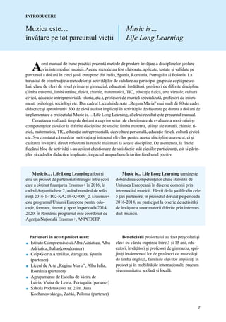 7
Muzica este…
ȋnvăṭare pe tot parcursul vieṭii
INTRODUCERE
Parteneri în acest proiect sunt:
 Istituto Comprensivo di Alba Adriatica, Alba
Adriatica, Italia (coordonator)
 Ceip Gloria Arenillas, Zaragoza, Spania
(partener)
 Liceul de Arte „Regina Maria”, Alba Iulia,
România (partener)
 Agrupamento de Escolas de Vieira de
Leiria, Vieira de Leiria, Portugalia (partener)
 Szkola Podstawowa nr. 2 im. Jana
Kochanowskiego, Zabki, Polonia (partener)
Beneficiarii proiectului au fost preșcolari și
elevi cu vȃrste cuprinse ȋntre 3 ṣi 15 ani, edu-
catori, ȋnvăṭători ṣi profesori de gimnaziu, spri-
jiniṭi ȋn demersul lor de profesori de muzică ṣi
de limba engleză, familiile elevilor implicaṭi ȋn
proiect ṣi ȋn mobilităṭile internaṭionale, precum
ṣi comunitatea ṣcolară și locală.
Music is…
Life Long Learning
Acest manual de bune practici prezintă metode de predare-învățare a disciplinelor școlare
prin intermediul muzicii. Aceste metode au fost elaborate, aplicate, testate și validate pe
parcursul a doi ani în cinci școli europene din Italia, Spania, România, Portugalia și Polonia. La
travaliul de construcție a metodelor și activităților de validare au participat grupe de copii preșco-
lari, clase de elevi de nivel primar și gimnazial, educatori, învățători, profesori de diferite discipline
(limba maternă, limbi străine, fizică, chimie, matematică, TIC, educație fizică, arte vizuale, cultură
civică, educație antreprenorială, istorie, etc.), profesori de muzică specializată, profesori de instru-
ment, psihologi, sociologi etc. Din cadrul Liceului de Arte „Regina Maria” mai mult de 80 de cadre
didactice și aproximativ 500 de elevi au fost implicați în activitățile desfășurate pe durata a doi ani de
implementare a proiectului Music is… Life Long Learning, al cărui rezultat este prezentul manual.
Cercetarea realizată timp de doi ani a cuprins seturi de chestionare de evaluare a motivației și
competențelor elevilor la diferite discipline de studiu: limba maternă, științe ale naturii, chimie, fi-
zică, matematică, TIC, educație antreprenorială, dezvoltare personală, educație fizică, cultură civică
etc. S-a constatat că nu doar motivația și interesul elevilor pentru aceste discipline a crescut, ci și
calitatea învățării, direct reflectată în notele mai mari la aceste discipline. De asemenea, la finele
fiecărui bloc de activități s-au aplicat chestionare de satisfacție atât elevilor participanți, cât și părin-
ților și cadrelor didactice implicate, impactul asupra beneficiarilor fiind unul pozitiv.
Music is… Life Long Learning a fost și
este un proiect de parteneriat strategic ȋntre ṣcoli
care a obṭinut finanṭarea Erasmus+ în 2016, ȋn
cadrul Acṭiunii cheie 2, avȃnd numărul de refe-
rinṭă 2016-1-IT02-KA219-024069_2. Erasmus+
este programul Uniunii Europene pentru edu-
caṭie, formare, tineret ṣi sport ȋn perioada 2014-
2020. Ȋn Romȃnia programul este coordonat de
Agenṭia Naṭională Erasmus+, ANPCDEFP.
Music is... Life Long Learning urmăreṣte
dobȃndirea competenṭelor cheie stabilite de
Uniunea Europeană ȋn diverse domenii prin
intermediul muzicii. Elevii de la ṣcolile din cele
5 ṭări partenere, ȋn proiectul derulat pe perioada
2016-2018, au participat la o serie de activităṭi
de ȋnvăṭare a unor materii diferite prin interme-
diul muzicii.
 