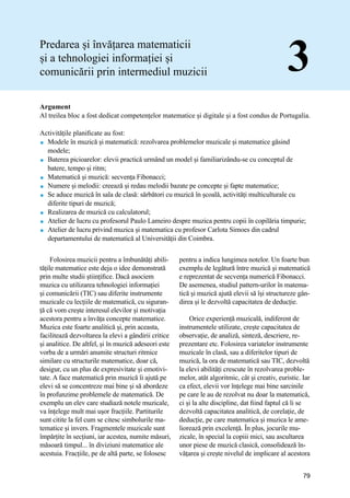 Manual de bune practici de predare și învățare prin intermediul Muzicii
79
Predarea și învățarea matematicii
și a tehnologiei informației și
comunicării prin intermediul muzicii 3
Argument
Al treilea bloc a fost dedicat competențelor matematice și digitale și a fost condus de Portugalia.
Activitățile planificate au fost:
 Modele în muzică și matematică: rezolvarea problemelor muzicale și matematice găsind
modele;
 Baterea picioarelor: elevii practică urmând un model și familiarizându-se cu conceptul de
batere, tempo și ritm;
 Matematică și muzică: secvența Fibonacci;
 Numere și melodii: creează și redau melodii bazate pe concepte și fapte matematice;
 Se aduce muzică în sala de clasă: sărbători cu muzică în școală, activități multiculturale cu
diferite tipuri de muzică;
 Realizarea de muzică cu calculatorul;
 Atelier de lucru cu profesorul Paulo Lameiro despre muzica pentru copii în copilăria timpurie;
 Atelier de lucru privind muzica și matematica cu profesor Carlota Simoes din cadrul
departamentului de matematică al Universității din Coimbra.
Folosirea muzicii pentru a îmbunătăți abili-
tățile matematice este deja o idee demonstrată
prin multe studii științifice. Dacă asociem
muzica cu utilizarea tehnologiei informației
și comunicării (TIC) sau diferite instrumente
muzicale cu lecțiile de matematică, cu siguran-
ță că vom crește interesul elevilor și motivația
acestora pentru a învăța concepte matematice.
Muzica este foarte analitică și, prin aceasta,
facilitează dezvoltarea la elevi a gândirii critice
și analitice. De altfel, și în muzică adeseori este
vorba de a urmări anumite structuri ritmice
similare cu structurile matematice, doar că,
desigur, cu un plus de expresivitate și emotivi-
tate. A face matematică prin muzică îi ajută pe
elevi să se concentreze mai bine și să abordeze
în profunzime problemele de matematică. De
exemplu un elev care studiază notele muzicale,
va înțelege mult mai ușor fracțiile. Partiturile
sunt citite la fel cum se citesc simbolurile ma-
tematice și invers. Fragmentele muzicale sunt
împărțite în secțiuni, iar acestea, numite măsuri,
măsoară timpul... în diviziuni matematice ale
acestuia. Fracțiile, pe de altă parte, se folosesc
pentru a indica lungimea notelor. Un foarte bun
exemplu de legătură între muzică și matematică
e reprezentat de secvența numerică Fibonacci.
De asemenea, studiul pattern-urilor în matema-
tică și muzică ajută elevii să își structureze gân-
direa și le dezvoltă capacitatea de deducție.
Orice experiență muzicală, indiferent de
instrumentele utilizate, crește capacitatea de
observație, de analiză, sinteză, descriere, re-
prezentare etc. Folosirea variatelor instrumente
muzicale în clasă, sau a diferitelor tipuri de
muzică, la ora de matematică sau TIC, dezvoltă
la elevi abilități crescute în rezolvarea proble-
melor, atât algoritmic, cât și creativ, euristic. Iar
ca efect, elevii vor înțelege mai bine sarcinile
pe care le au de rezolvat nu doar la matematică,
ci și la alte discipline, dat fiind faptul că li se
dezvoltă capacitatea analitică, de corelație, de
deducție, pe care matematica și muzica le ame-
liorează prin excelență. În plus, jocurile mu-
zicale, în special la copiii mici, sau ascultarea
unor piese de muzică clasică, consolidează în-
vățarea și crește nivelul de implicare al acestora
 