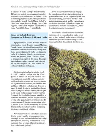 Manual de bune practici de predare și învățare prin intermediul Muzicii
80
în sarcinile de lucru. Exemple de instrumente
TIC care pot ajuta în explorarea conținuturilor
matematice prin muzică sunt: incredibox; virtu-
aldrumming; nyphilkids; fun2think; illuminati-
ons; mathplayground; Jungle Music; DoSolFa-
Lite - learn music; Patterns; Happy Piano - Sol-
feggio !; FluteMaster; Rhythm Teacher: Music
beats; Pianist HD: Piano +; Math4Kids.
Școala portugheză. Descriere.
Agrupamento de Escolas de Vieira de Leiria
Agrupamento de Escolas de Vieira de Leiria
este situată pe coasta de vest a orașului Marinha
Grande. Școala este situată în marea pădure me-
diteraneană formată din Pinhal de Leiria și este
foarte aproape de malurile râului Lis și de gura
râului de pe Oceanul Atlantic. Acest grup este
alcătuit din grădinițe, ciclul 1, ciclul 2, ciclul 3
și gimnaziu. Elevii provin din oraș și din zonele
înconjurătoare, printre care unii copii migranți
din țări din Europa de Est, China și unele țări
vorbitoare de limbă portugheză.
Acest proiect a implicat grădinița, ciclul
1, ciclul 2 cu vârste cuprinse între 4 și 12 ani.
Școlile au diferite săli de clasă, o sală de clasă
pentru educația muzicală, multe cu proiector
multimedia, diverse materiale pentru practica-
rea experimentelor didactice, un notebook Ma-
galhães, o bibliotecă școlară, o sală de jocuri și
locuri de joacă. Școlile au spații diferite în care
elevii se pot juca, inclusiv un mic parc de agre-
ment. Există profesori cu diverse specializări.
Profesorii din ciclul al doilea sunt specialiști în
literatură, matematică, istorie, engleză, muzică,
sport și artă, specializați în diferite domenii de
predare, cum ar fi literatura, matematica, știin-
ța, sportul și arta. Școlile au asistenți de operare
diferiți și alt personal care ajută la curățarea și
întreținerea spațiilor de grădină.
Populația elevilor este formată din elevi din
diferite straturi sociale, iar marea majoritate
sunt copii ai muncitorilor din industria sticlei și
a materialelor plastice și unele servicii. Există
mai mulți elevi nevoiași și beneficiază de spri-
jin social al municipalității.
Elevii au ocazia să frecventeze întreaga
lor carieră școlară în acest grup de școli de la
grădiniță la clasa a XII-a. Programul școlar este
destul de variat și, dincolo de materiile curri-
culare structurale, elevii școlilor elementare au
curriculum îmbogățit, de la vârsta de șase ani,
cu muzică de învățare, educație fizică, „tehno-
logii de informare și comunicare”.
Performanța școlară în cadrul examenelor
naționale este în concordanță cu media obser-
vată la nivel național, însă școala se străduiește
să îmbunătățească aceste rezultate și să con-
tracareze tendința descendentă din ultimii ani,
 