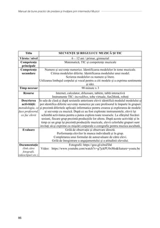 Manual de bune practici de predare și învățare prin intermediul Muzicii
86
Titlu SECVENȚE ȘI REGULI CU MUZICĂ ȘI TIC
Vârsta / nivel 6 – 12 ani / primar, gimnazial
Competențe
principale
Matematică, TIC și competențe muzicale
Competențe
secundare
Numere și secvențe numerice. Identificarea modelelor în teme muzicale.
Citirea modelelor diferite. Identificarea modulului unui model.
Scrierea modelelor cu numere și litere.
Utilizarea limbajul corpului și vocal pentru a citi modele și a exprima sentimente
și idei.
Timp necesar 90 minute x 3
Resurse Internet, calculator, difuzoare, tablete, tablă interactivă
Instrumente TIC: incredibox, tobe virtuale, fun2think, roboți
Descrierea
activității:
metodologia, ce
face profesorul,
ce fac elevii
În sala de clasă și după sesiunile anterioare elevii identifică modulul modelului și
pot identifica diferite secvențe numerice pe care profesorul le împarte în grupuri
și prezintă diferitele aplicații informatice pentru crearea și explorarea de modele
și secvențe cu muzică. După ce au fost explorate instrumentele, elevii își
schimbă activitatea pentru a putea explora toate resursele. La sfârșitul fiecărei
sesiuni, fiecare grup prezintă producțiile lor altora. După aceste activități și în
timp ce un grup își prezintă producțiile muzicale, elevii celorlalte grupuri sunt
invitați să-și exprime cu mișcări corporale o coregrafie pentru muzica ascultată.
Evaluare Grilă de observație și observare directă.
Performanța elevilor în munca individuală și în grup.
Completarea unui formular de autoevaluare de către elevi.
Grilă de înregistrare a angajamentului și a atitudinii elevului.
Documentație
(link către
fotografii,
videoclipuri etc.).
Fotografii: https://goo.gl/eJmZDd
Video: https://www.youtube.com/watch?v=g7jckPU0xMofeature=youtu.be
 