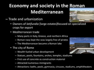 Economy and society in the Roman
Mediterranean
– Trade and urbanization
• Owners of latifundia [large estates]focused on specialized
crops for export
• Mediterranean trade
– Many ports in Italy, Greece, and northern Africa
– Roman navy kept the seas largely free of pirates
– The Mediterranean became a Roman lake

• The city of Rome
–
–
–
–
–

Wealth fueled urban development
Statues, pools, fountains, arches, temples, stadiums
First use of concrete as construction material
Attracted numerous immigrants
Attractions: baths, pools, gymnasia, circuses, stadiums, amphitheaters

 