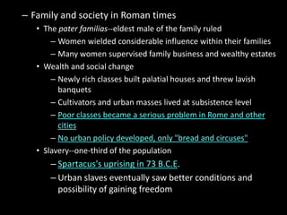 – Family and society in Roman times
• The pater familias--eldest male of the family ruled
– Women wielded considerable influence within their families
– Many women supervised family business and wealthy estates
• Wealth and social change
– Newly rich classes built palatial houses and threw lavish
banquets
– Cultivators and urban masses lived at subsistence level
– Poor classes became a serious problem in Rome and other
cities
– No urban policy developed, only "bread and circuses"
• Slavery--one-third of the population

– Spartacus's uprising in 73 B.C.E.
– Urban slaves eventually saw better conditions and
possibility of gaining freedom

 
