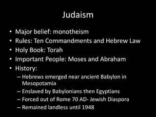 Judaism
•
•
•
•
•

Major belief: monotheism
Rules: Ten Commandments and Hebrew Law
Holy Book: Torah
Important People: Moses and Abraham
History:
– Hebrews emerged near ancient Babylon in
Mesopotamia
– Enslaved by Babylonians then Egyptians
– Forced out of Rome 70 AD- Jewish Diaspora
– Remained landless until 1948

 