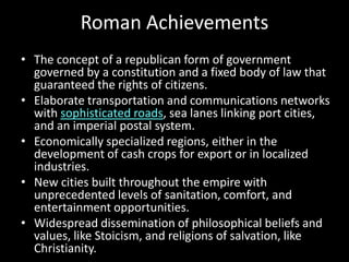 Roman Achievements
• The concept of a republican form of government
governed by a constitution and a fixed body of law that
guaranteed the rights of citizens.
• Elaborate transportation and communications networks
with sophisticated roads, sea lanes linking port cities,
and an imperial postal system.
• Economically specialized regions, either in the
development of cash crops for export or in localized
industries.
• New cities built throughout the empire with
unprecedented levels of sanitation, comfort, and
entertainment opportunities.
• Widespread dissemination of philosophical beliefs and
values, like Stoicism, and religions of salvation, like
Christianity.

 