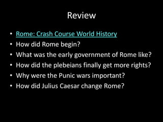 Review
•
•
•
•
•
•

Rome: Crash Course World History
How did Rome begin?
What was the early government of Rome like?
How did the plebeians finally get more rights?
Why were the Punic wars important?
How did Julius Caesar change Rome?

 