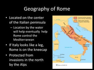 Geography of Rome
• Located on the center
of the Italian peninsula
– Location by the water
will help eventually help
Rome control the
Mediterranean

• If Italy looks like a leg,
Rome is on the kneecap
• Protected from
invasions in the north
by the Alps

 