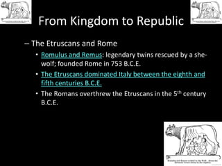 From Kingdom to Republic
– The Etruscans and Rome
• Romulus and Remus: legendary twins rescued by a shewolf; founded Rome in 753 B.C.E.
• The Etruscans dominated Italy between the eighth and
fifth centuries B.C.E.
• The Romans overthrew the Etruscans in the 5th century
B.C.E.

 