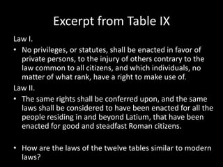 Excerpt from Table IX
Law I.
• No privileges, or statutes, shall be enacted in favor of
private persons, to the injury of others contrary to the
law common to all citizens, and which individuals, no
matter of what rank, have a right to make use of.
Law II.
• The same rights shall be conferred upon, and the same
laws shall be considered to have been enacted for all the
people residing in and beyond Latium, that have been
enacted for good and steadfast Roman citizens.
• How are the laws of the twelve tables similar to modern
laws?

 