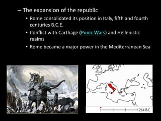 – The expansion of the republic
• Rome consolidated its position in Italy, fifth and fourth
centuries B.C.E.
• Conflict with Carthage (Punic Wars) and Hellenistic
realms
• Rome became a major power in the Mediterranean Sea

 