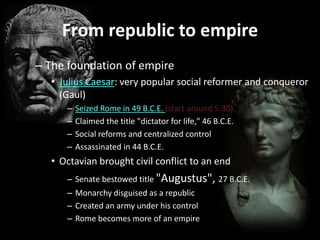 From republic to empire
– The foundation of empire
• Julius Caesar: very popular social reformer and conqueror
(Gaul)
–
–
–
–

Seized Rome in 49 B.C.E. (start around 5:30)
Claimed the title "dictator for life," 46 B.C.E.
Social reforms and centralized control
Assassinated in 44 B.C.E.

• Octavian brought civil conflict to an end
– Senate bestowed title "Augustus", 27 B.C.E.

– Monarchy disguised as a republic
– Created an army under his control
– Rome becomes more of an empire

 