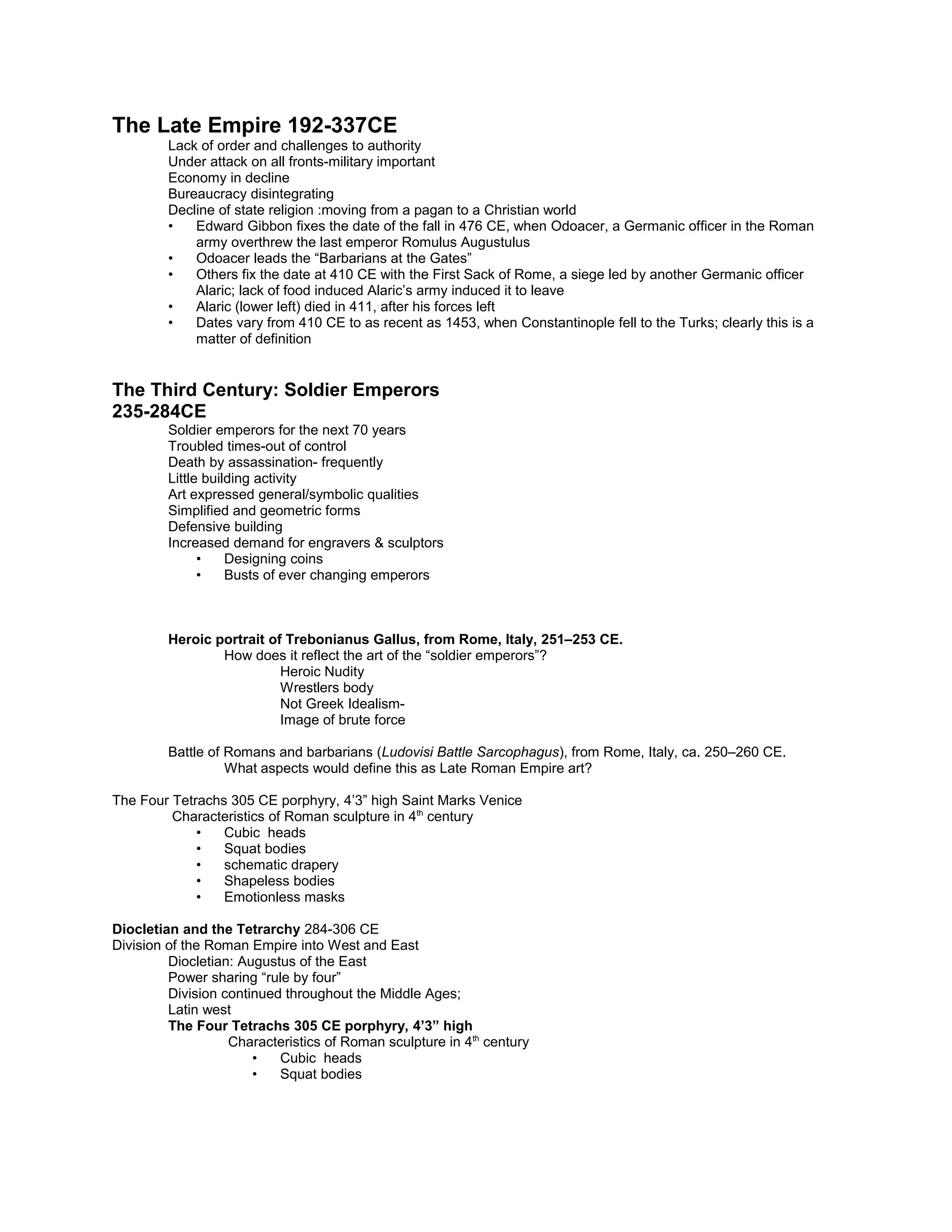 Assassinated
Septimius Severus takes power
The Late Empire 192-337CE
Lack of order and challenges to authority
Under attack on all fronts-military important
Economy in decline
Bureaucracy disintegrating
Decline of state religion :moving from a pagan to a Christian world
• Edward Gibbon fixes the date of the fall in 476 CE, when Odoacer, a Germanic officer in the Roman
army overthrew the last emperor Romulus Augustulus
• Odoacer leads the “Barbarians at the Gates”
• Others fix the date at 410 CE with the First Sack of Rome, a siege led by another Germanic officer
Alaric; lack of food induced Alaric’s army induced it to leave
• Alaric (lower left) died in 411, after his forces left
• Dates vary from 410 CE to as recent as 1453, when Constantinople fell to the Turks; clearly this is a
matter of definition
The Third Century: Soldier Emperors
235-284CE
Soldier emperors for the next 70 years
Troubled times-out of control
Death by assassination- frequently
Little building activity
Art expressed general/symbolic qualities
Simplified and geometric forms
Defensive building
Increased demand for engravers & sculptors
• Designing coins
• Busts of ever changing emperors
Heroic portrait of Trebonianus Gallus, from Rome, Italy, 251–253 CE.
How does it reflect the art of the “soldier emperors”?
Heroic Nudity
Wrestlers body
Not Greek Idealism-
Image of brute force
Battle of Romans and barbarians (Ludovisi Battle Sarcophagus), from Rome, Italy, ca. 250–260 CE.
What aspects would define this as Late Roman Empire art?
The Four Tetrachs 305 CE porphyry, 4’3” high Saint Marks Venice
Characteristics of Roman sculpture in 4th
century
• Cubic heads
• Squat bodies
• schematic drapery
• Shapeless bodies
• Emotionless masks
Diocletian and the Tetrarchy 284-306 CE
Division of the Roman Empire into West and East
Diocletian: Augustus of the East
Power sharing “rule by four”
Division continued throughout the Middle Ages;
Latin west
 