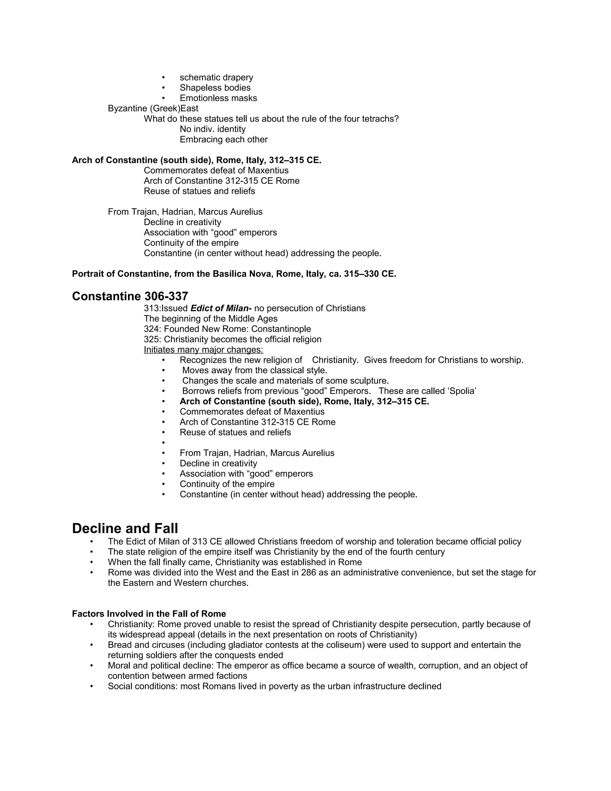 The Four Tetrachs 305 CE porphyry, 4’3” high
Characteristics of Roman sculpture in 4th
century
• Cubic heads
• Squat bodies
• schematic drapery
• Shapeless bodies
• Emotionless masks
Byzantine (Greek)East
What do these statues tell us about the rule of the four tetrachs?
No indiv. identity
Embracing each other
Arch of Constantine (south side), Rome, Italy, 312–315 CE.
Commemorates defeat of Maxentius
Arch of Constantine 312-315 CE Rome
Reuse of statues and reliefs
From Trajan, Hadrian, Marcus Aurelius
Decline in creativity
Association with “good” emperors
Continuity of the empire
Constantine (in center without head) addressing the people.
Portrait of Constantine, from the Basilica Nova, Rome, Italy, ca. 315–330 CE.
Constantine 306-337
313:Issued Edict of Milan- no persecution of Christians
The beginning of the Middle Ages
324: Founded New Rome: Constantinople
325: Christianity becomes the official religion
Initiates many major changes:
• Recognizes the new religion of Christianity. Gives freedom for Christians to worship.
• Moves away from the classical style.
• Changes the scale and materials of some sculpture.
• Borrows reliefs from previous “good” Emperors. These are called ‘Spolia’
• Arch of Constantine (south side), Rome, Italy, 312–315 CE.
• Commemorates defeat of Maxentius
• Arch of Constantine 312-315 CE Rome
• Reuse of statues and reliefs
•
• From Trajan, Hadrian, Marcus Aurelius
• Decline in creativity
• Association with “good” emperors
• Continuity of the empire
• Constantine (in center without head) addressing the people.
Decline and Fall
• The Edict of Milan of 313 CE allowed Christians freedom of worship and toleration became official policy
• The state religion of the empire itself was Christianity by the end of the fourth century
• When the fall finally came, Christianity was established in Rome
• Rome was divided into the West and the East in 286 as an administrative convenience, but set the stage for
the Eastern and Western churches.
Factors Involved in the Fall of Rome
• Christianity: Rome proved unable to resist the spread of Christianity despite persecution, partly because of
its widespread appeal (details in the next presentation on roots of Christianity)
 