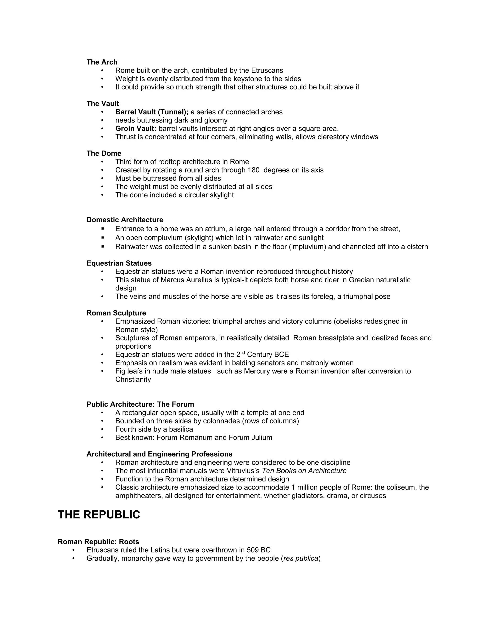 The Arch
• Rome built on the arch, contributed by the Etruscans
• Weight is evenly distributed from the keystone to the sides
• It could provide so much strength that other structures could be built above it
The Vault
• Barrel Vault (Tunnel); a series of connected arches
• needs buttressing dark and gloomy
• Groin Vault: barrel vaults intersect at right angles over a square area.
• Thrust is concentrated at four corners, eliminating walls, allows clerestory windows
The Dome
• Third form of rooftop architecture in Rome
• Created by rotating a round arch through 180 degrees on its axis
• Must be buttressed from all sides
• The weight must be evenly distributed at all sides
• The dome included a circular skylight
Domestic Architecture
 Entrance to a home was an atrium, a large hall entered through a corridor from the street,
 An open compluvium (skylight) which let in rainwater and sunlight
 Rainwater was collected in a sunken basin in the floor (impluvium) and channeled off into a cistern
Public Architecture: The Forum
• A rectangular open space, usually with a temple at one end
• Bounded on three sides by colonnades (rows of columns)
• Fourth side by a basilica
• Best known: Forum Romanum and Forum Julium
Architectural and Engineering Professions
• Roman architecture and engineering were considered to be one discipline
• The most influential manuals were Vitruvius’s Ten Books on Architecture
• Function to the Roman architecture determined design
• Classic architecture emphasized size to accommodate 1 million people of Rome: the coliseum, the
amphitheaters, all designed for entertainment, whether gladiators, drama, or circuses
THE REPUBLIC
Roman Republic: Roots
• Etruscans ruled the Latins but were overthrown in 509 BC
• Gradually, monarchy gave way to government by the people (res publica)
• Predominately comprised the patricians (aristocrats) and the plebians (farmers, artisans, and other
common folk.
• Slaves formed a third category as the empire expanded
• The rise of the republic was a slow process
The Roman Republic
Following the expulsion of the Etruscans, the Roman people create a republic from the Latin term res
publica or “public works”.
• In this system, Roman citizens were allowed to elect the leaders of their government.
• Only free-born males were considered citizens.
Structure of the Roman Republic
• Patricians through the Senate controlled the lawmaking process
• However, plebians filled the ranks of the Roman army and exercised veto power over the decisions of
the Senate
 