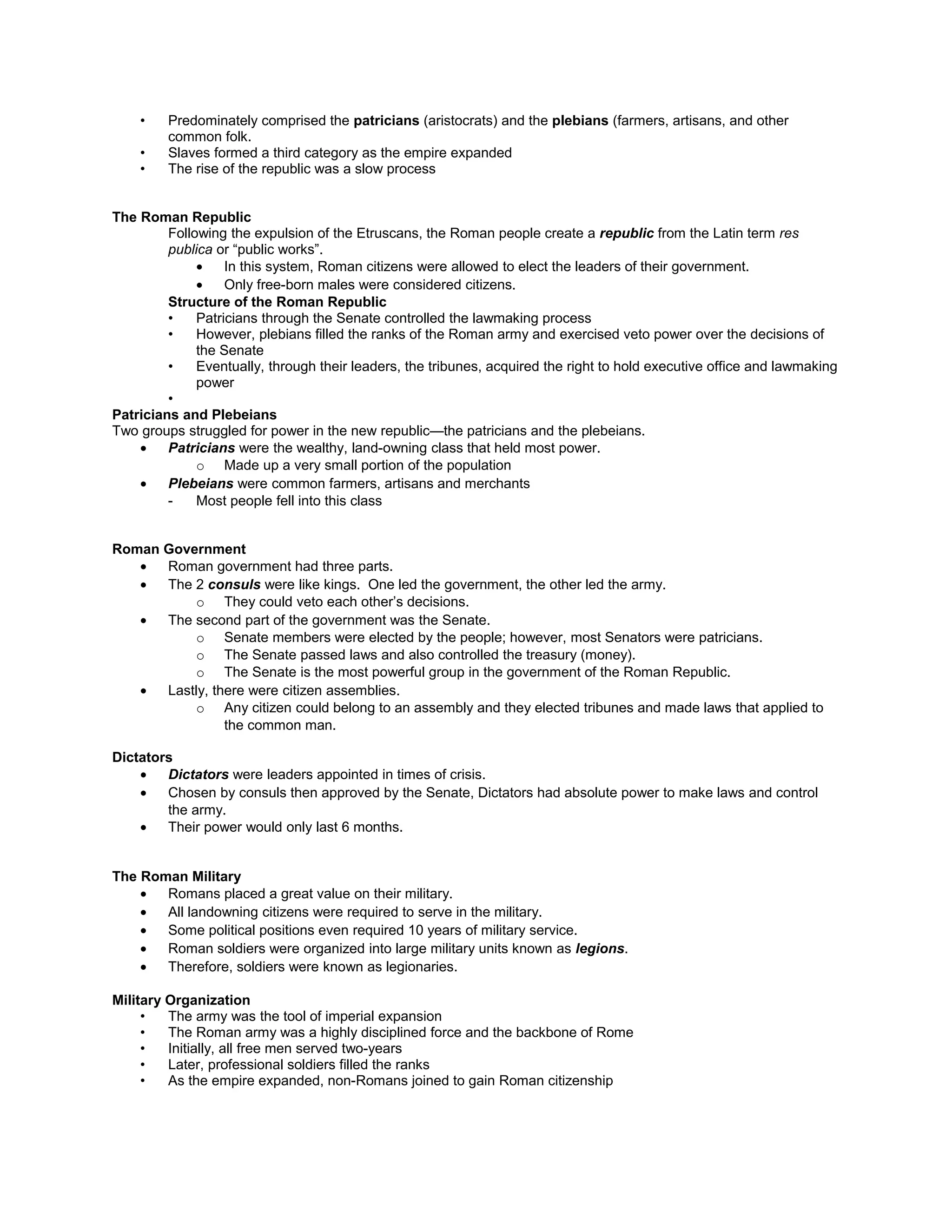 • Eventually, through their leaders, the tribunes, acquired the right to hold executive office and lawmaking
power
•
Patricians and Plebeians
Two groups struggled for power in the new republic—the patricians and the plebeians.
• Patricians were the wealthy, land-owning class that held most power.
o Made up a very small portion of the population
• Plebeians were common farmers, artisans and merchants
- Most people fell into this class
Roman Government
• Roman government had three parts.
• The 2 consuls were like kings. One led the government, the other led the army.
o They could veto each other’s decisions.
• The second part of the government was the Senate.
o Senate members were elected by the people; however, most Senators were patricians.
o The Senate passed laws and also controlled the treasury (money).
o The Senate is the most powerful group in the government of the Roman Republic.
• Lastly, there were citizen assemblies.
o Any citizen could belong to an assembly and they elected tribunes and made laws that applied to
the common man.
Dictators
• Dictators were leaders appointed in times of crisis.
• Chosen by consuls then approved by the Senate, Dictators had absolute power to make laws and control
the army.
• Their power would only last 6 months.
The Roman Military
• Romans placed a great value on their military.
• All landowning citizens were required to serve in the military.
• Some political positions even required 10 years of military service.
• Roman soldiers were organized into large military units known as legions.
• Therefore, soldiers were known as legionaries.
Military Organization
• The army was the tool of imperial expansion
• The Roman army was a highly disciplined force and the backbone of Rome
• Initially, all free men served two-years
• Later, professional soldiers filled the ranks
• As the empire expanded, non-Romans joined to gain Roman citizenship
• The phalanx was the basic unit (Later it would be divided into smaller units
• These units could combine to form a legion if necessary.
Roman Expansion
• In the fourth century B.C., Rome began to expand.
o The Romans defeat the Etruscans in the north and the Greeks in the south.
o Within 150 years, it had captured almost all of Italy.
• Rome treated the conquered peoples justly. They even allowed some of the conquered peoples to enjoy the
benefits of citizenship.
• 211 BC: Romans conquered the Greek city of Syracuse, Sicily-plundered Greek art
• 146 BCE Greece becomes a Roman Province
 