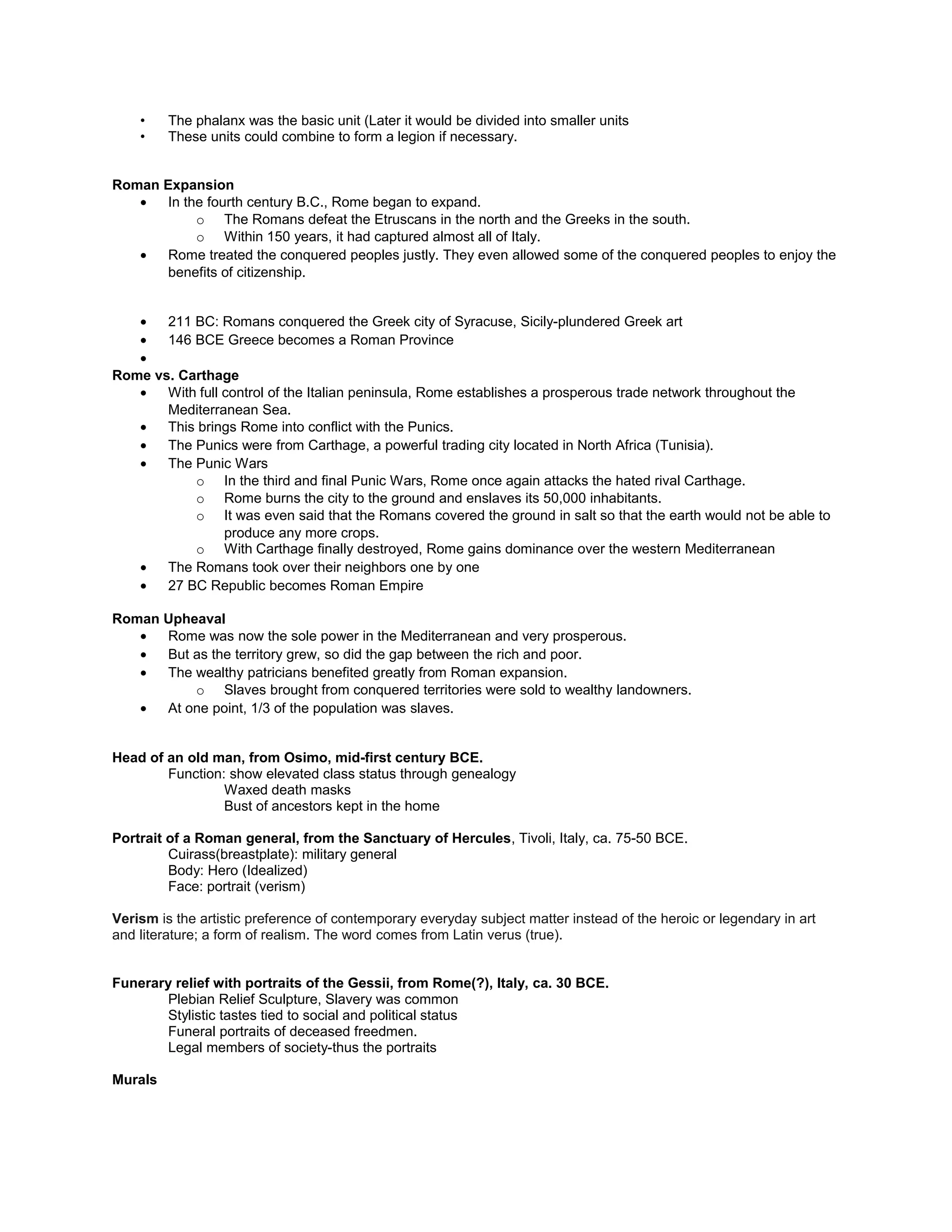 •
Rome vs. Carthage
• With full control of the Italian peninsula, Rome establishes a prosperous trade network throughout the
Mediterranean Sea.
• This brings Rome into conflict with the Punics.
• The Punics were from Carthage, a powerful trading city located in North Africa (Tunisia).
• The Punic Wars
o In the third and final Punic Wars, Rome once again attacks the hated rival Carthage.
o Rome burns the city to the ground and enslaves its 50,000 inhabitants.
o It was even said that the Romans covered the ground in salt so that the earth would not be able to
produce any more crops.
o With Carthage finally destroyed, Rome gains dominance over the western Mediterranean
• The Romans took over their neighbors one by one
• 27 BC Republic becomes Roman Empire
Roman Upheaval
• Rome was now the sole power in the Mediterranean and very prosperous.
• But as the territory grew, so did the gap between the rich and poor.
• The wealthy patricians benefited greatly from Roman expansion.
o Slaves brought from conquered territories were sold to wealthy landowners.
• At one point, 1/3 of the population was slaves.
Head of an old man, from Osimo, mid-first century BCE.
Function: show elevated class status through genealogy
Waxed death masks
Bust of ancestors kept in the home
Portrait of a Roman general, from the Sanctuary of Hercules, Tivoli, Italy, ca. 75-50 BCE.
Cuirass(breastplate): military general
Body: Hero (Idealized)
Face: portrait (verism)
VERISM
Verism is the artistic preference of contemporary everyday subject matter instead of the heroic or legendary in art
and literature; a form of realism. The word comes from Latin verus (true).
• Verism can be defined as a sort of hyperrealism in sculpture where the naturally occurring features of the
subject are exaggerated, often to the point of absurdity.
• In the case of Roman Republican portraiture, middle age males adopt veristic tendencies in their portraiture
to such an extent that they appear to be extremely aged and care worn.
• This stylistic tendency is influenced both by the tradition of ancestral imagines as well as a deep-seated
respect for family, tradition, and ancestry.
• The imagines were essentially death masks of notable ancestors that were kept and displayed by
the family. In the case of aristocratic families these wax masks were used at subsequent funerals
so that an actor might portray the deceased ancestors in a sort of familial parade.
• The ancestor cult, in turn, influenced a deep connection to family. For Late Republican politicians without
any famous ancestors (a group famously known as ‘new men’ or ‘homines novi’) the need was even more
acute—and verism rode to the rescue.
• The adoption of such an austere and wizened visage was a tactic to lend familial gravitas to
families who had none—and thus (hopefully) increase the chances of the aristocrat’s success in
both politics and business.
Funerary relief with portraits of the Gessii, from Rome(?), Italy, ca. 30 BCE.
 