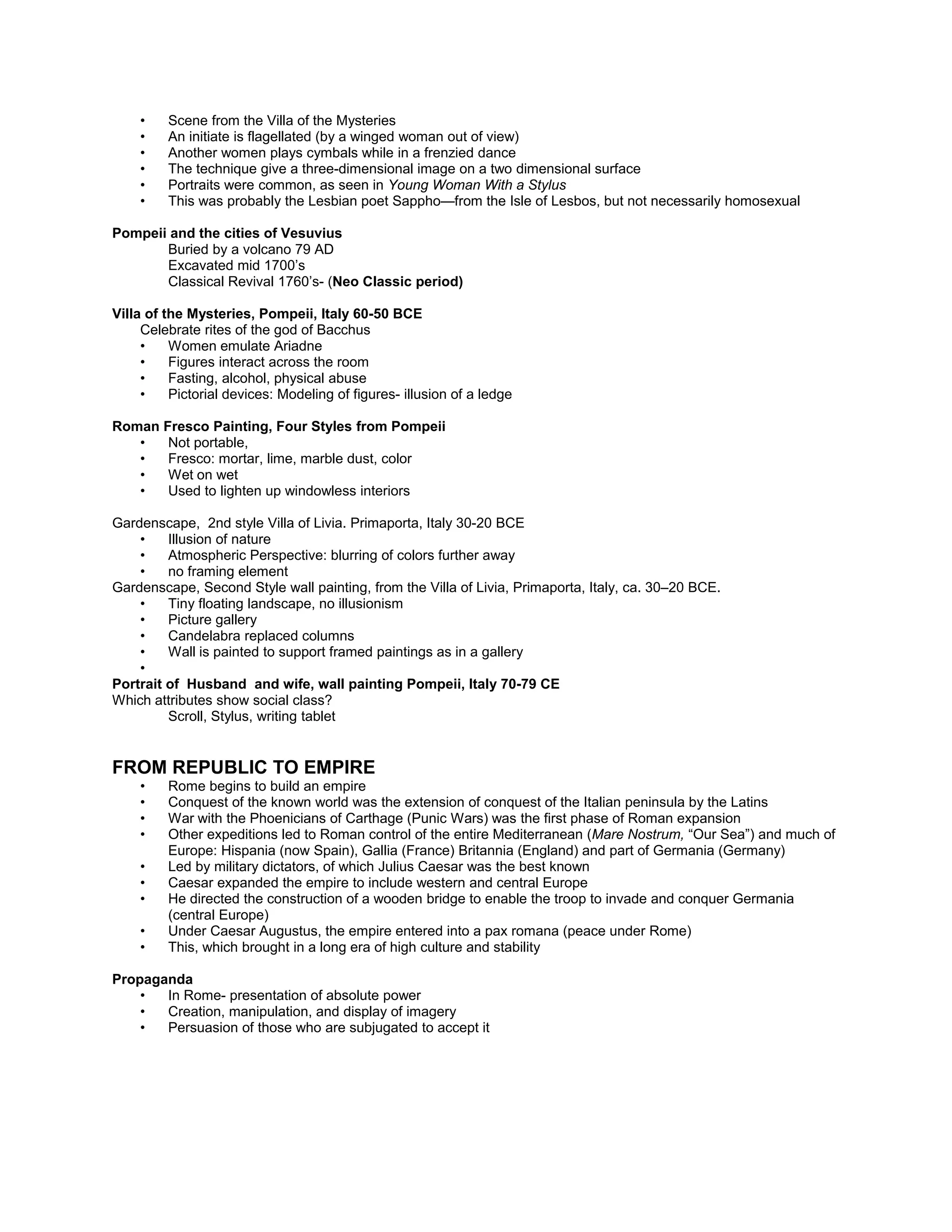 Plebian Relief Sculpture, Slavery was common
Stylistic tastes tied to social and political status
Funeral portraits of deceased freedmen.
Legal members of society-thus the portraits
Murals
• Scene from the Villa of the Mysteries
• An initiate is flagellated (by a winged woman out of view)
• Another women plays cymbals while in a frenzied dance
• The technique give a three-dimensional image on a two dimensional surface
• Portraits were common, as seen in Young Woman With a Stylus
• This was probably the Lesbian poet Sappho—from the Isle of Lesbos, but not necessarily homosexual
Pompeii and the cities of Vesuvius
Buried by a volcano 79 AD
Excavated mid 1700’s
Classical Revival 1760’s- (Neo Classic period)
Villa of the Mysteries, Pompeii, Italy 60-50 BCE
Celebrate rites of the god of Bacchus
• Women emulate Ariadne
• Figures interact across the room
• Fasting, alcohol, physical abuse
• Pictorial devices: Modeling of figures- illusion of a ledge
Roman Fresco Painting, Four Styles from Pompeii
• Not portable,
• Fresco: mortar, lime, marble dust, color
• Wet on wet
• Used to lighten up windowless interiors
Gardenscape, 2nd style Villa of Livia. Primaporta, Italy 30-20 BCE
• Illusion of nature
• Atmospheric Perspective: blurring of colors further away
• no framing element
Gardenscape, Second Style wall painting, from the Villa of Livia, Primaporta, Italy, ca. 30–20 BCE.
• Tiny floating landscape, no illusionism
• Picture gallery
• Candelabra replaced columns
• Wall is painted to support framed paintings as in a gallery
•
Portrait of Husband and wife, wall painting Pompeii, Italy 70-79 CE
Which attributes show social class?
Scroll, Stylus, writing tablet
FROM REPUBLIC TO EMPIRE
• Rome begins to build an empire
• Conquest of the known world was the extension of conquest of the Italian peninsula by the Latins
• War with the Phoenicians of Carthage (Punic Wars) was the first phase of Roman expansion
• Other expeditions led to Roman control of the entire Mediterranean (Mare Nostrum, “Our Sea”) and much of
Europe: Hispania (now Spain), Gallia (France) Britannia (England) and part of Germania (Germany)
• Led by military dictators, of which Julius Caesar was the best known
• Caesar expanded the empire to include western and central Europe
• He directed the construction of a wooden bridge to enable the troop to invade and conquer Germania
(central Europe)
• Under Caesar Augustus, the empire entered into a pax romana (peace under Rome)
• This, which brought in a long era of high culture and stability
Propaganda
 