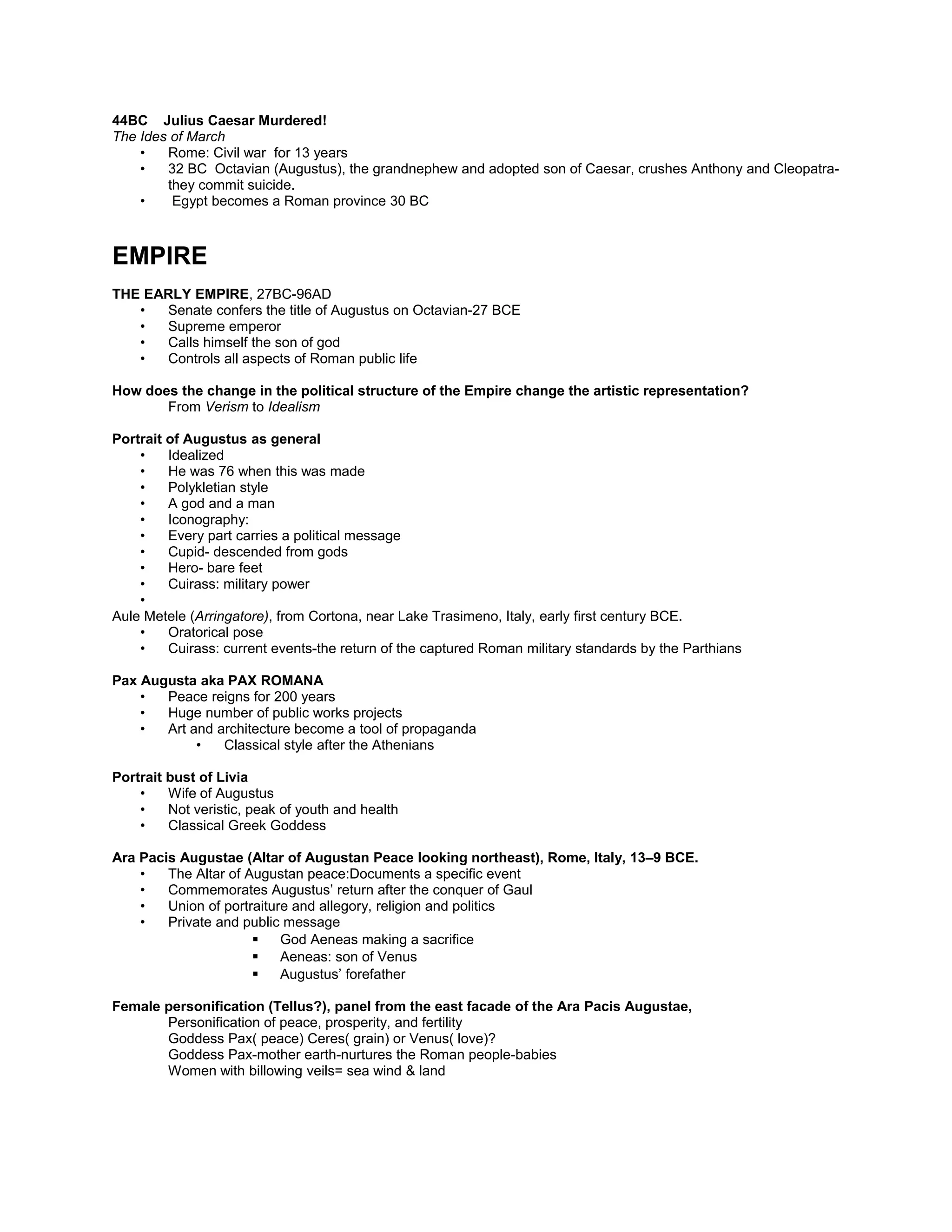 • In Rome- presentation of absolute power
• Creation, manipulation, and display of imagery
• Persuasion of those who are subjugated to accept it
44BC Julius Caesar Murdered!
The Ides of March
• Rome: Civil war for 13 years
• 32 BC Octavian (Augustus), the grandnephew and adopted son of Caesar, crushes Anthony and Cleopatra-
they commit suicide.
• Egypt becomes a Roman province 30 BC
EMPIRE
THE EARLY EMPIRE, 27BC-96AD
• Senate confers the title of Augustus on Octavian-27 BCE
• Supreme emperor
• Calls himself the son of god
• Controls all aspects of Roman public life
How does the change in the political structure of the Empire change the artistic representation?
From Verism to Idealism
Portrait of Augustus as general
• Idealized
• He was 76 when this was made
• Polykletian style
• A god and a man
• Iconography:
• Every part carries a political message
• Cupid- descended from gods
• Hero- bare feet
• Cuirass: military power
•
Aule Metele (Arringatore), from Cortona, near Lake Trasimeno, Italy, early first century BCE.
• Oratorical pose
• Cuirass: current events-the return of the captured Roman military standards by the Parthians
Pax Augusta aka PAX ROMANA
• Peace reigns for 200 years
• Huge number of public works projects
• Art and architecture become a tool of propaganda
• Classical style after the Athenians
Portrait bust of Livia
• Wife of Augustus
• Not veristic, peak of youth and health
• Classical Greek Goddess
Ara Pacis Augustae (Altar of Augustan Peace looking northeast), Rome, Italy, 13–9 BCE.
• The Altar of Augustan peace:Documents a specific event
• Commemorates Augustus’ return after the conquer of Gaul
• Union of portraiture and allegory, religion and politics
• Private and public message
 God Aeneas making a sacrifice
 Aeneas: son of Venus
 Augustus’ forefather
 