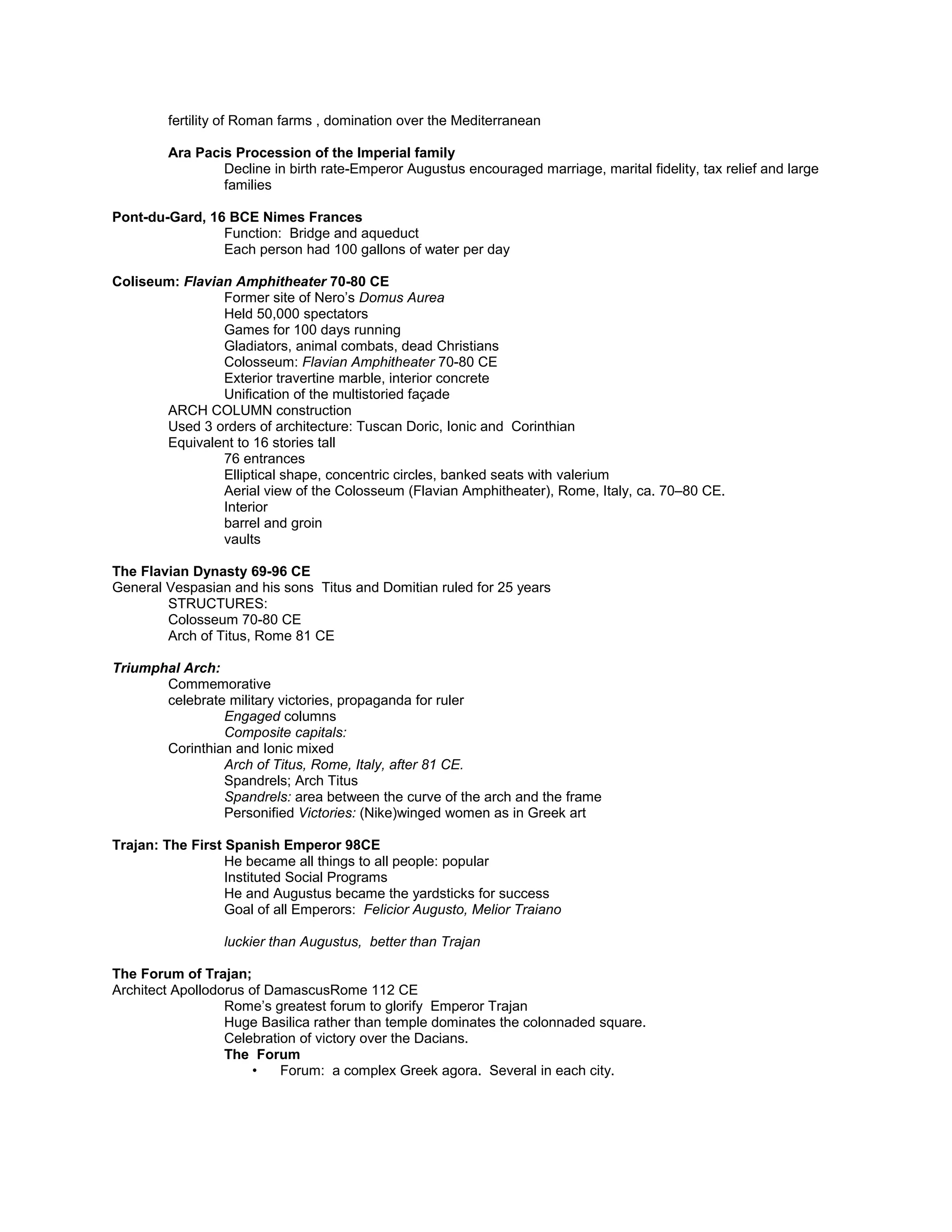 Female personification (Tellus?), panel from the east facade of the Ara Pacis Augustae,
Personification of peace, prosperity, and fertility
Goddess Pax( peace) Ceres( grain) or Venus( love)?
Goddess Pax-mother earth-nurtures the Roman people-babies
Women with billowing veils= sea wind & land
fertility of Roman farms , domination over the Mediterranean
Ara Pacis Procession of the Imperial family
Decline in birth rate-Emperor Augustus encouraged marriage, marital fidelity, tax relief and large
families
Pont-du-Gard, 16 BCE Nimes Frances
Function: Bridge and aqueduct
Each person had 100 gallons of water per day
Coliseum: Flavian Amphitheater 70-80 CE
Former site of Nero’s Domus Aurea
Held 50,000 spectators
Games for 100 days running
Gladiators, animal combats, dead Christians
Colosseum: Flavian Amphitheater 70-80 CE
Exterior travertine marble, interior concrete
Unification of the multistoried façade
ARCH COLUMN construction
Used 3 orders of architecture: Tuscan Doric, Ionic and Corinthian
Equivalent to 16 stories tall
76 entrances
Elliptical shape, concentric circles, banked seats with valerium
Aerial view of the Colosseum (Flavian Amphitheater), Rome, Italy, ca. 70–80 CE.
Interior
barrel and groin
vaults
The Flavian Dynasty 69-96 CE
General Vespasian and his sons Titus and Domitian ruled for 25 years
STRUCTURES:
Colosseum 70-80 CE
Arch of Titus, Rome 81 CE
Triumphal Arch:
Commemorative
celebrate military victories, propaganda for ruler
Engaged columns
Composite capitals:
Corinthian and Ionic mixed
Arch of Titus, Rome, Italy, after 81 CE.
Spandrels; Arch Titus
Spandrels: area between the curve of the arch and the frame
Personified Victories: (Nike)winged women as in Greek art
Trajan: The First Spanish Emperor 98CE
He became all things to all people: popular
Instituted Social Programs
He and Augustus became the yardsticks for success
Goal of all Emperors: Felicior Augusto, Melior Traiano
luckier than Augustus, better than Trajan
The Forum of Trajan;
Architect Apollodorus of DamascusRome 112 CE
 