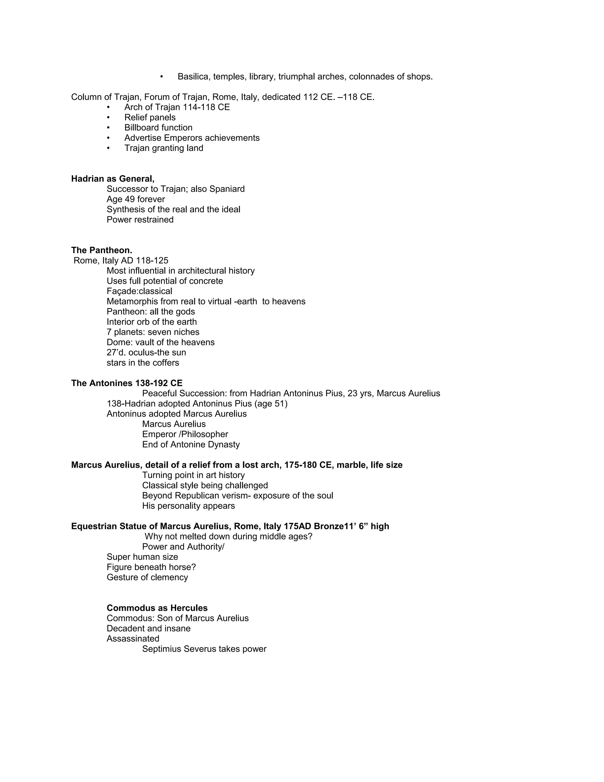 Rome’s greatest forum to glorify Emperor Trajan
Huge Basilica rather than temple dominates the colonnaded square.
Celebration of victory over the Dacians.
The Forum
• Forum: a complex Greek agora. Several in each city.
• Basilica, temples, library, triumphal arches, colonnades of shops.
Column of Trajan, Forum of Trajan, Rome, Italy, dedicated 112 CE. –118 CE.
• Arch of Trajan 114-118 CE
• Relief panels
• Billboard function
• Advertise Emperors achievements
• Trajan granting land
Hadrian as General,
Successor to Trajan; also Spaniard
Age 49 forever
Synthesis of the real and the ideal
Power restrained
The Pantheon.
Rome, Italy AD 118-125
Most influential in architectural history
Uses full potential of concrete
Façade:classical
Metamorphis from real to virtual -earth to heavens
Pantheon: all the gods
Interior orb of the earth
7 planets: seven niches
Dome: vault of the heavens
27’d. oculus-the sun
stars in the coffers
The Antonines 138-192 CE
Peaceful Succession: from Hadrian Antoninus Pius, 23 yrs, Marcus Aurelius
138-Hadrian adopted Antoninus Pius (age 51)
Antoninus adopted Marcus Aurelius
Marcus Aurelius
Emperor /Philosopher
End of Antonine Dynasty
Marcus Aurelius, detail of a relief from a lost arch, 175-180 CE, marble, life size
Turning point in art history
Classical style being challenged
Beyond Republican verism- exposure of the soul
His personality appears
Equestrian Statue of Marcus Aurelius, Rome, Italy 175AD Bronze11’ 6” high
Why not melted down during middle ages?
Power and Authority/
Super human size
Figure beneath horse?
Gesture of clemency
Commodus as Hercules
Commodus: Son of Marcus Aurelius
Decadent and insane
 